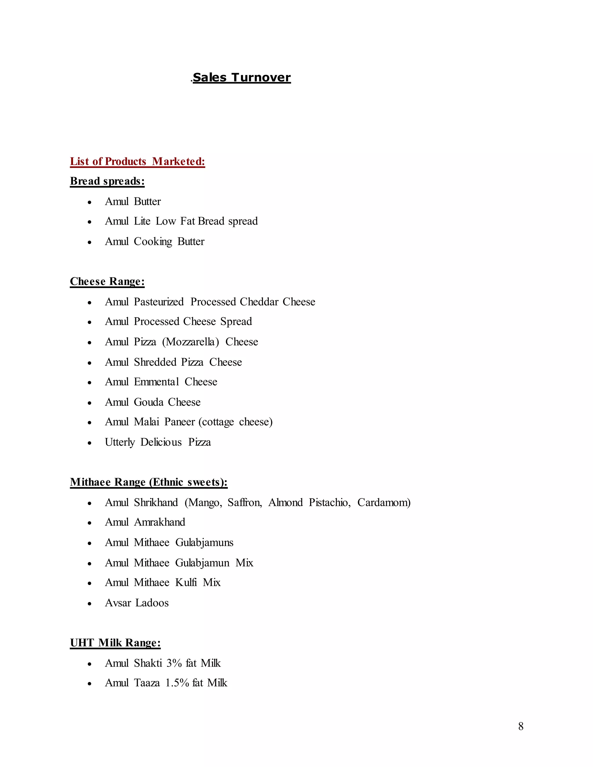 8
.Sales Turnover
List of Products Marketed:
Bread spreads:
 Amul Butter
 Amul Lite Low Fat Bread spread
 Amul Cooking Butter
Cheese Range:
 Amul Pasteurized Processed Cheddar Cheese
 Amul Processed Cheese Spread
 Amul Pizza (Mozzarella) Cheese
 Amul Shredded Pizza Cheese
 Amul Emmental Cheese
 Amul Gouda Cheese
 Amul Malai Paneer (cottage cheese)
 Utterly Delicious Pizza
Mithaee Range (Ethnic sweets):
 Amul Shrikhand (Mango, Saffron, Almond Pistachio, Cardamom)
 Amul Amrakhand
 Amul Mithaee Gulabjamuns
 Amul Mithaee Gulabjamun Mix
 Amul Mithaee Kulfi Mix
 Avsar Ladoos
UHT Milk Range:
 Amul Shakti 3% fat Milk
 Amul Taaza 1.5% fat Milk
 