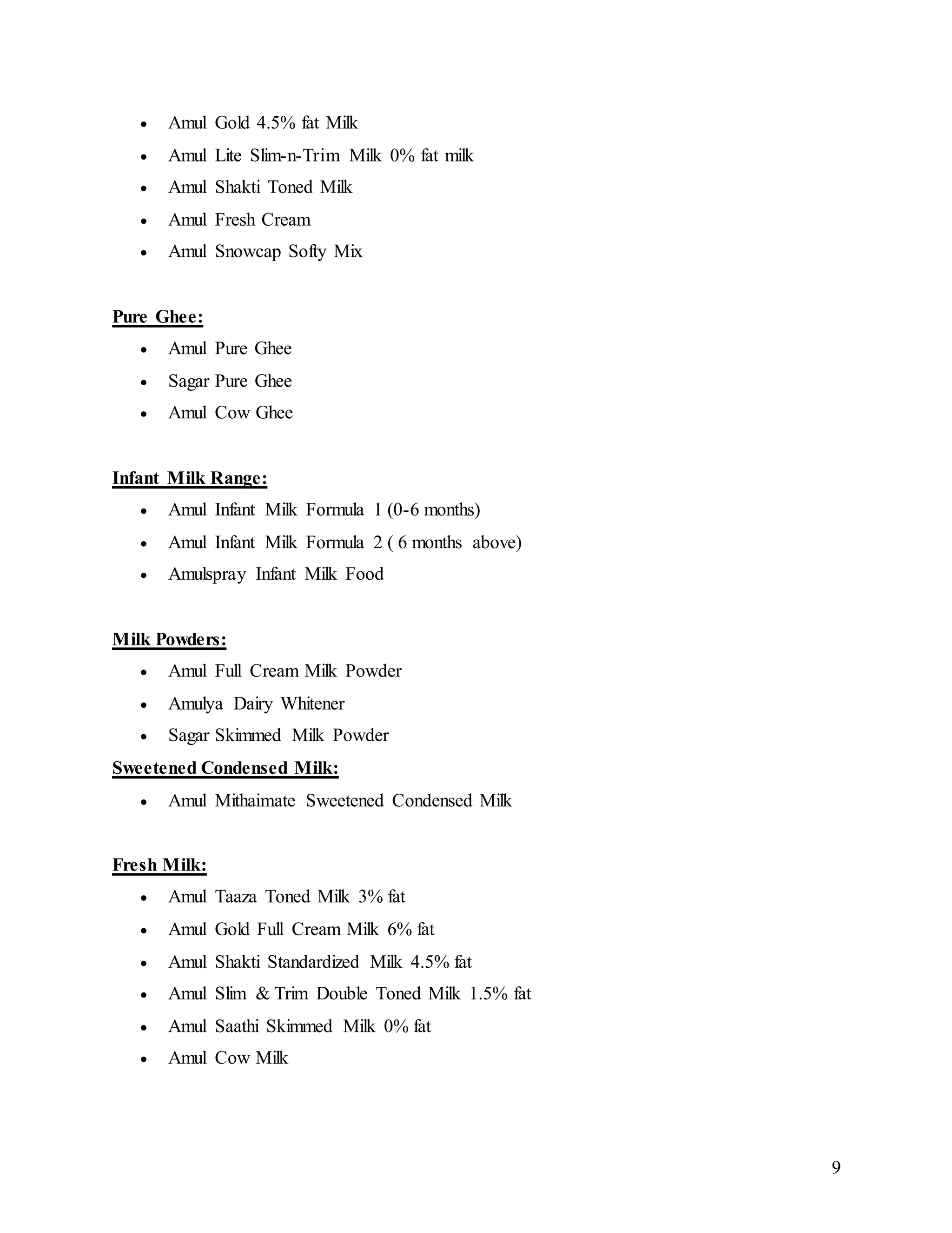 9
 Amul Gold 4.5% fat Milk
 Amul Lite Slim-n-Trim Milk 0% fat milk
 Amul Shakti Toned Milk
 Amul Fresh Cream
 Amul Snowcap Softy Mix
Pure Ghee:
 Amul Pure Ghee
 Sagar Pure Ghee
 Amul Cow Ghee
Infant Milk Range:
 Amul Infant Milk Formula 1 (0-6 months)
 Amul Infant Milk Formula 2 ( 6 months above)
 Amulspray Infant Milk Food
Milk Powders:
 Amul Full Cream Milk Powder
 Amulya Dairy Whitener
 Sagar Skimmed Milk Powder
Sweetened Condensed Milk:
 Amul Mithaimate Sweetened Condensed Milk
Fresh Milk:
 Amul Taaza Toned Milk 3% fat
 Amul Gold Full Cream Milk 6% fat
 Amul Shakti Standardized Milk 4.5% fat
 Amul Slim & Trim Double Toned Milk 1.5% fat
 Amul Saathi Skimmed Milk 0% fat
 Amul Cow Milk
 