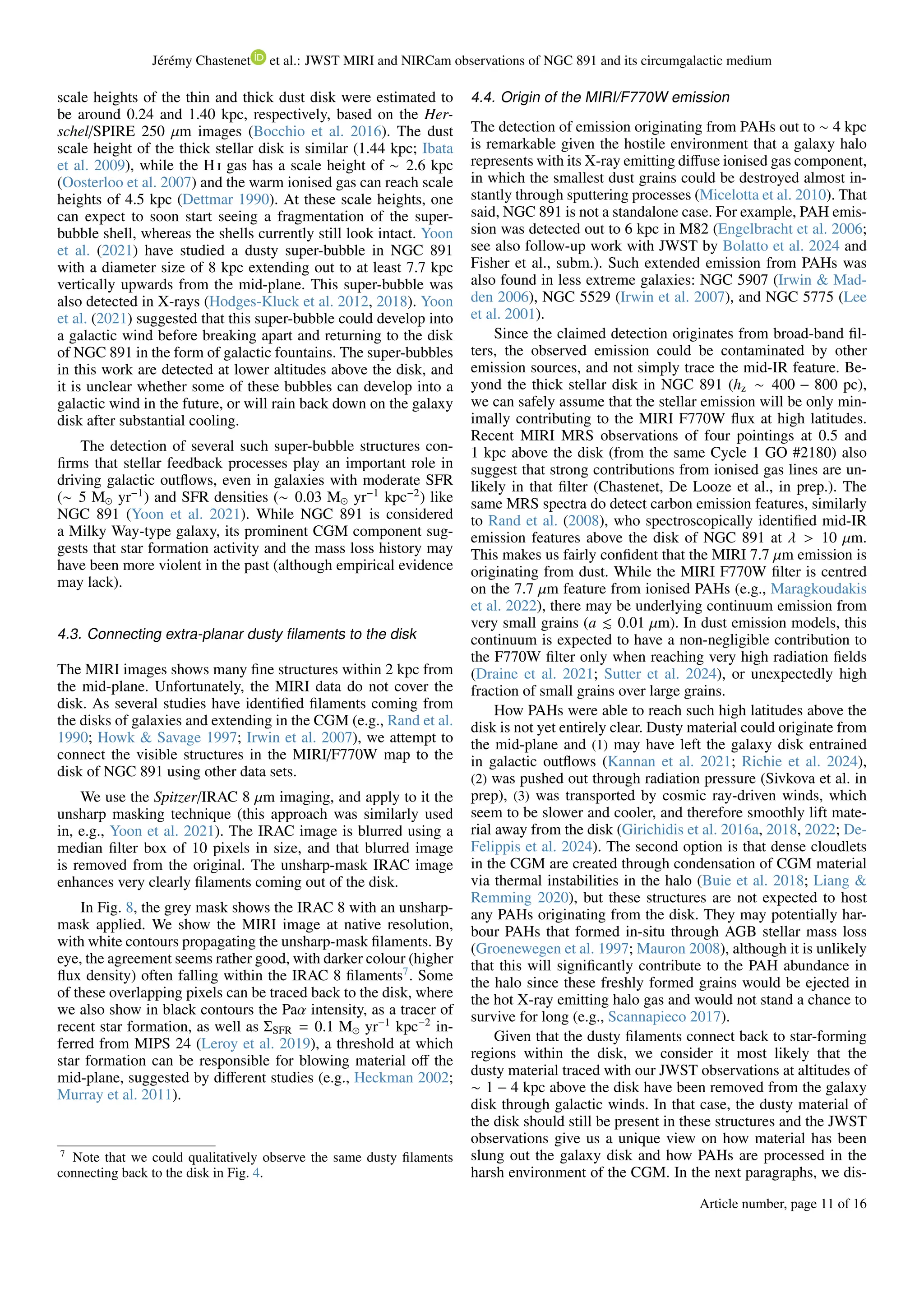 Jérémy Chastenet et al.: JWST MIRI and NIRCam observations of NGC 891 and its circumgalactic medium
scale heights of the thin and thick dust disk were estimated to
be around 0.24 and 1.40 kpc, respectively, based on the Her-
schel/SPIRE 250 µm images (Bocchio et al. 2016). The dust
scale height of the thick stellar disk is similar (1.44 kpc; Ibata
et al. 2009), while the H i gas has a scale height of ∼ 2.6 kpc
(Oosterloo et al. 2007) and the warm ionised gas can reach scale
heights of 4.5 kpc (Dettmar 1990). At these scale heights, one
can expect to soon start seeing a fragmentation of the super-
bubble shell, whereas the shells currently still look intact. Yoon
et al. (2021) have studied a dusty super-bubble in NGC 891
with a diameter size of 8 kpc extending out to at least 7.7 kpc
vertically upwards from the mid-plane. This super-bubble was
also detected in X-rays (Hodges-Kluck et al. 2012, 2018). Yoon
et al. (2021) suggested that this super-bubble could develop into
a galactic wind before breaking apart and returning to the disk
of NGC 891 in the form of galactic fountains. The super-bubbles
in this work are detected at lower altitudes above the disk, and
it is unclear whether some of these bubbles can develop into a
galactic wind in the future, or will rain back down on the galaxy
disk after substantial cooling.
The detection of several such super-bubble structures con-
firms that stellar feedback processes play an important role in
driving galactic outflows, even in galaxies with moderate SFR
(∼ 5 M⊙ yr−1
) and SFR densities (∼ 0.03 M⊙ yr−1
kpc−2
) like
NGC 891 (Yoon et al. 2021). While NGC 891 is considered
a Milky Way-type galaxy, its prominent CGM component sug-
gests that star formation activity and the mass loss history may
have been more violent in the past (although empirical evidence
may lack).
4.3. Connecting extra-planar dusty filaments to the disk
The MIRI images shows many fine structures within 2 kpc from
the mid-plane. Unfortunately, the MIRI data do not cover the
disk. As several studies have identified filaments coming from
the disks of galaxies and extending in the CGM (e.g., Rand et al.
1990; Howk & Savage 1997; Irwin et al. 2007), we attempt to
connect the visible structures in the MIRI/F770W map to the
disk of NGC 891 using other data sets.
We use the Spitzer/IRAC 8 µm imaging, and apply to it the
unsharp masking technique (this approach was similarly used
in, e.g., Yoon et al. 2021). The IRAC image is blurred using a
median filter box of 10 pixels in size, and that blurred image
is removed from the original. The unsharp-mask IRAC image
enhances very clearly filaments coming out of the disk.
In Fig. 8, the grey mask shows the IRAC 8 with an unsharp-
mask applied. We show the MIRI image at native resolution,
with white contours propagating the unsharp-mask filaments. By
eye, the agreement seems rather good, with darker colour (higher
flux density) often falling within the IRAC 8 filaments7
. Some
of these overlapping pixels can be traced back to the disk, where
we also show in black contours the Paα intensity, as a tracer of
recent star formation, as well as ΣSFR = 0.1 M⊙ yr−1
kpc−2
in-
ferred from MIPS 24 (Leroy et al. 2019), a threshold at which
star formation can be responsible for blowing material off the
mid-plane, suggested by different studies (e.g., Heckman 2002;
Murray et al. 2011).
7
Note that we could qualitatively observe the same dusty filaments
connecting back to the disk in Fig. 4.
4.4. Origin of the MIRI/F770W emission
The detection of emission originating from PAHs out to ∼ 4 kpc
is remarkable given the hostile environment that a galaxy halo
represents with its X-ray emitting diffuse ionised gas component,
in which the smallest dust grains could be destroyed almost in-
stantly through sputtering processes (Micelotta et al. 2010). That
said, NGC 891 is not a standalone case. For example, PAH emis-
sion was detected out to 6 kpc in M82 (Engelbracht et al. 2006;
see also follow-up work with JWST by Bolatto et al. 2024 and
Fisher et al., subm.). Such extended emission from PAHs was
also found in less extreme galaxies: NGC 5907 (Irwin & Mad-
den 2006), NGC 5529 (Irwin et al. 2007), and NGC 5775 (Lee
et al. 2001).
Since the claimed detection originates from broad-band fil-
ters, the observed emission could be contaminated by other
emission sources, and not simply trace the mid-IR feature. Be-
yond the thick stellar disk in NGC 891 (hz ∼ 400 − 800 pc),
we can safely assume that the stellar emission will be only min-
imally contributing to the MIRI F770W flux at high latitudes.
Recent MIRI MRS observations of four pointings at 0.5 and
1 kpc above the disk (from the same Cycle 1 GO #2180) also
suggest that strong contributions from ionised gas lines are un-
likely in that filter (Chastenet, De Looze et al., in prep.). The
same MRS spectra do detect carbon emission features, similarly
to Rand et al. (2008), who spectroscopically identified mid-IR
emission features above the disk of NGC 891 at λ > 10 µm.
This makes us fairly confident that the MIRI 7.7 µm emission is
originating from dust. While the MIRI F770W filter is centred
on the 7.7 µm feature from ionised PAHs (e.g., Maragkoudakis
et al. 2022), there may be underlying continuum emission from
very small grains (a ≲ 0.01 µm). In dust emission models, this
continuum is expected to have a non-negligible contribution to
the F770W filter only when reaching very high radiation fields
(Draine et al. 2021; Sutter et al. 2024), or unexpectedly high
fraction of small grains over large grains.
How PAHs were able to reach such high latitudes above the
disk is not yet entirely clear. Dusty material could originate from
the mid-plane and (1) may have left the galaxy disk entrained
in galactic outflows (Kannan et al. 2021; Richie et al. 2024),
(2) was pushed out through radiation pressure (Sivkova et al. in
prep), (3) was transported by cosmic ray-driven winds, which
seem to be slower and cooler, and therefore smoothly lift mate-
rial away from the disk (Girichidis et al. 2016a, 2018, 2022; De-
Felippis et al. 2024). The second option is that dense cloudlets
in the CGM are created through condensation of CGM material
via thermal instabilities in the halo (Buie et al. 2018; Liang &
Remming 2020), but these structures are not expected to host
any PAHs originating from the disk. They may potentially har-
bour PAHs that formed in-situ through AGB stellar mass loss
(Groenewegen et al. 1997; Mauron 2008), although it is unlikely
that this will significantly contribute to the PAH abundance in
the halo since these freshly formed grains would be ejected in
the hot X-ray emitting halo gas and would not stand a chance to
survive for long (e.g., Scannapieco 2017).
Given that the dusty filaments connect back to star-forming
regions within the disk, we consider it most likely that the
dusty material traced with our JWST observations at altitudes of
∼ 1 − 4 kpc above the disk have been removed from the galaxy
disk through galactic winds. In that case, the dusty material of
the disk should still be present in these structures and the JWST
observations give us a unique view on how material has been
slung out the galaxy disk and how PAHs are processed in the
harsh environment of the CGM. In the next paragraphs, we dis-
Article number, page 11 of 16
 