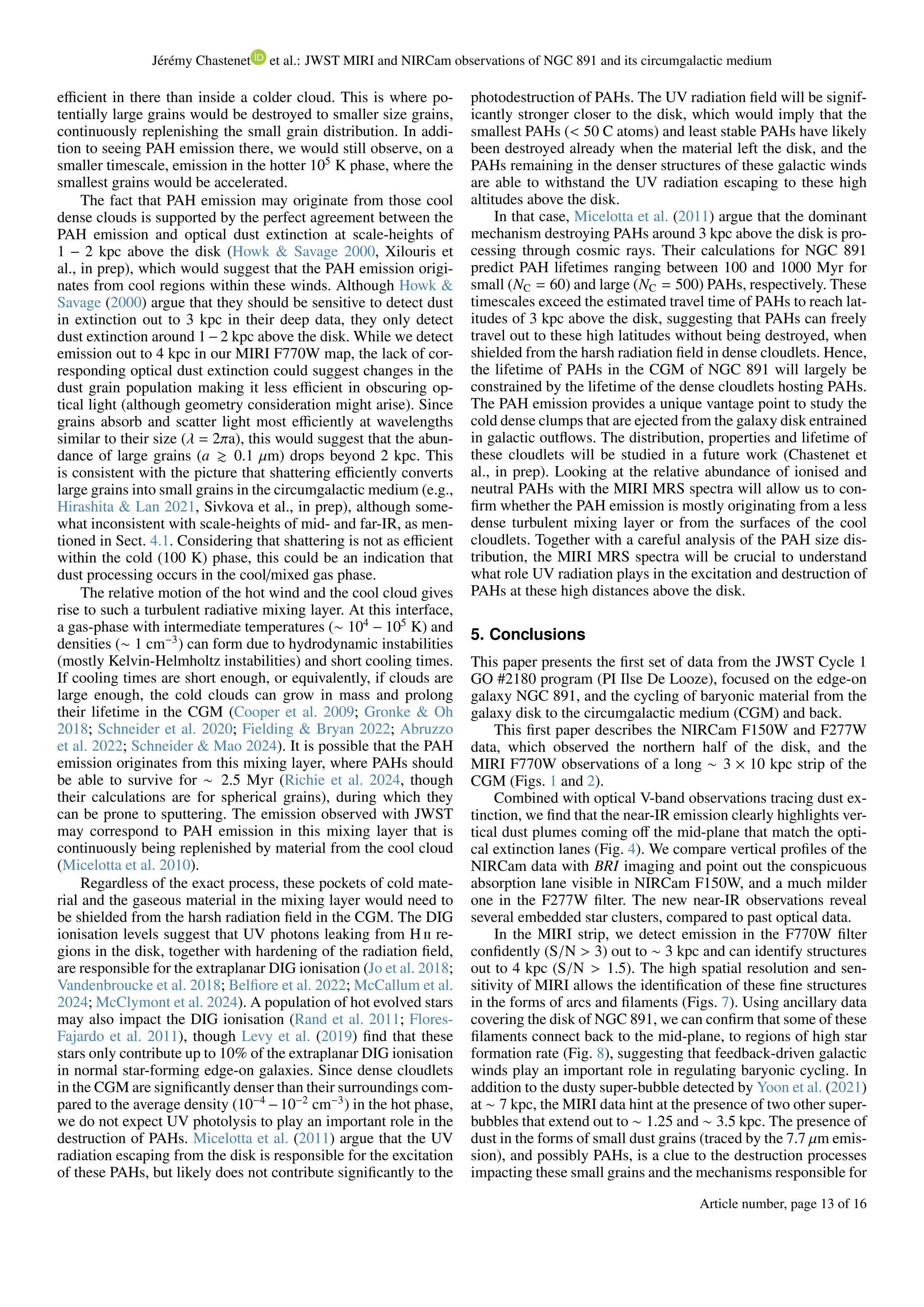 Jérémy Chastenet et al.: JWST MIRI and NIRCam observations of NGC 891 and its circumgalactic medium
efficient in there than inside a colder cloud. This is where po-
tentially large grains would be destroyed to smaller size grains,
continuously replenishing the small grain distribution. In addi-
tion to seeing PAH emission there, we would still observe, on a
smaller timescale, emission in the hotter 105
K phase, where the
smallest grains would be accelerated.
The fact that PAH emission may originate from those cool
dense clouds is supported by the perfect agreement between the
PAH emission and optical dust extinction at scale-heights of
1 − 2 kpc above the disk (Howk & Savage 2000, Xilouris et
al., in prep), which would suggest that the PAH emission origi-
nates from cool regions within these winds. Although Howk &
Savage (2000) argue that they should be sensitive to detect dust
in extinction out to 3 kpc in their deep data, they only detect
dust extinction around 1−2 kpc above the disk. While we detect
emission out to 4 kpc in our MIRI F770W map, the lack of cor-
responding optical dust extinction could suggest changes in the
dust grain population making it less efficient in obscuring op-
tical light (although geometry consideration might arise). Since
grains absorb and scatter light most efficiently at wavelengths
similar to their size (λ = 2πa), this would suggest that the abun-
dance of large grains (a ≳ 0.1 µm) drops beyond 2 kpc. This
is consistent with the picture that shattering efficiently converts
large grains into small grains in the circumgalactic medium (e.g.,
Hirashita & Lan 2021, Sivkova et al., in prep), although some-
what inconsistent with scale-heights of mid- and far-IR, as men-
tioned in Sect. 4.1. Considering that shattering is not as efficient
within the cold (100 K) phase, this could be an indication that
dust processing occurs in the cool/mixed gas phase.
The relative motion of the hot wind and the cool cloud gives
rise to such a turbulent radiative mixing layer. At this interface,
a gas-phase with intermediate temperatures (∼ 104
− 105
K) and
densities (∼ 1 cm−3
) can form due to hydrodynamic instabilities
(mostly Kelvin-Helmholtz instabilities) and short cooling times.
If cooling times are short enough, or equivalently, if clouds are
large enough, the cold clouds can grow in mass and prolong
their lifetime in the CGM (Cooper et al. 2009; Gronke & Oh
2018; Schneider et al. 2020; Fielding & Bryan 2022; Abruzzo
et al. 2022; Schneider & Mao 2024). It is possible that the PAH
emission originates from this mixing layer, where PAHs should
be able to survive for ∼ 2.5 Myr (Richie et al. 2024, though
their calculations are for spherical grains), during which they
can be prone to sputtering. The emission observed with JWST
may correspond to PAH emission in this mixing layer that is
continuously being replenished by material from the cool cloud
(Micelotta et al. 2010).
Regardless of the exact process, these pockets of cold mate-
rial and the gaseous material in the mixing layer would need to
be shielded from the harsh radiation field in the CGM. The DIG
ionisation levels suggest that UV photons leaking from H ii re-
gions in the disk, together with hardening of the radiation field,
are responsible for the extraplanar DIG ionisation (Jo et al. 2018;
Vandenbroucke et al. 2018; Belfiore et al. 2022; McCallum et al.
2024; McClymont et al. 2024). A population of hot evolved stars
may also impact the DIG ionisation (Rand et al. 2011; Flores-
Fajardo et al. 2011), though Levy et al. (2019) find that these
stars only contribute up to 10% of the extraplanar DIG ionisation
in normal star-forming edge-on galaxies. Since dense cloudlets
in the CGM are significantly denser than their surroundings com-
pared to the average density (10−4
−10−2
cm−3
) in the hot phase,
we do not expect UV photolysis to play an important role in the
destruction of PAHs. Micelotta et al. (2011) argue that the UV
radiation escaping from the disk is responsible for the excitation
of these PAHs, but likely does not contribute significantly to the
photodestruction of PAHs. The UV radiation field will be signif-
icantly stronger closer to the disk, which would imply that the
smallest PAHs (< 50 C atoms) and least stable PAHs have likely
been destroyed already when the material left the disk, and the
PAHs remaining in the denser structures of these galactic winds
are able to withstand the UV radiation escaping to these high
altitudes above the disk.
In that case, Micelotta et al. (2011) argue that the dominant
mechanism destroying PAHs around 3 kpc above the disk is pro-
cessing through cosmic rays. Their calculations for NGC 891
predict PAH lifetimes ranging between 100 and 1000 Myr for
small (NC = 60) and large (NC = 500) PAHs, respectively. These
timescales exceed the estimated travel time of PAHs to reach lat-
itudes of 3 kpc above the disk, suggesting that PAHs can freely
travel out to these high latitudes without being destroyed, when
shielded from the harsh radiation field in dense cloudlets. Hence,
the lifetime of PAHs in the CGM of NGC 891 will largely be
constrained by the lifetime of the dense cloudlets hosting PAHs.
The PAH emission provides a unique vantage point to study the
cold dense clumps that are ejected from the galaxy disk entrained
in galactic outflows. The distribution, properties and lifetime of
these cloudlets will be studied in a future work (Chastenet et
al., in prep). Looking at the relative abundance of ionised and
neutral PAHs with the MIRI MRS spectra will allow us to con-
firm whether the PAH emission is mostly originating from a less
dense turbulent mixing layer or from the surfaces of the cool
cloudlets. Together with a careful analysis of the PAH size dis-
tribution, the MIRI MRS spectra will be crucial to understand
what role UV radiation plays in the excitation and destruction of
PAHs at these high distances above the disk.
5. Conclusions
This paper presents the first set of data from the JWST Cycle 1
GO #2180 program (PI Ilse De Looze), focused on the edge-on
galaxy NGC 891, and the cycling of baryonic material from the
galaxy disk to the circumgalactic medium (CGM) and back.
This first paper describes the NIRCam F150W and F277W
data, which observed the northern half of the disk, and the
MIRI F770W observations of a long ∼ 3 × 10 kpc strip of the
CGM (Figs. 1 and 2).
Combined with optical V-band observations tracing dust ex-
tinction, we find that the near-IR emission clearly highlights ver-
tical dust plumes coming off the mid-plane that match the opti-
cal extinction lanes (Fig. 4). We compare vertical profiles of the
NIRCam data with BRI imaging and point out the conspicuous
absorption lane visible in NIRCam F150W, and a much milder
one in the F277W filter. The new near-IR observations reveal
several embedded star clusters, compared to past optical data.
In the MIRI strip, we detect emission in the F770W filter
confidently (S/N > 3) out to ∼ 3 kpc and can identify structures
out to 4 kpc (S/N > 1.5). The high spatial resolution and sen-
sitivity of MIRI allows the identification of these fine structures
in the forms of arcs and filaments (Figs. 7). Using ancillary data
covering the disk of NGC 891, we can confirm that some of these
filaments connect back to the mid-plane, to regions of high star
formation rate (Fig. 8), suggesting that feedback-driven galactic
winds play an important role in regulating baryonic cycling. In
addition to the dusty super-bubble detected by Yoon et al. (2021)
at ∼ 7 kpc, the MIRI data hint at the presence of two other super-
bubbles that extend out to ∼ 1.25 and ∼ 3.5 kpc. The presence of
dust in the forms of small dust grains (traced by the 7.7 µm emis-
sion), and possibly PAHs, is a clue to the destruction processes
impacting these small grains and the mechanisms responsible for
Article number, page 13 of 16
 