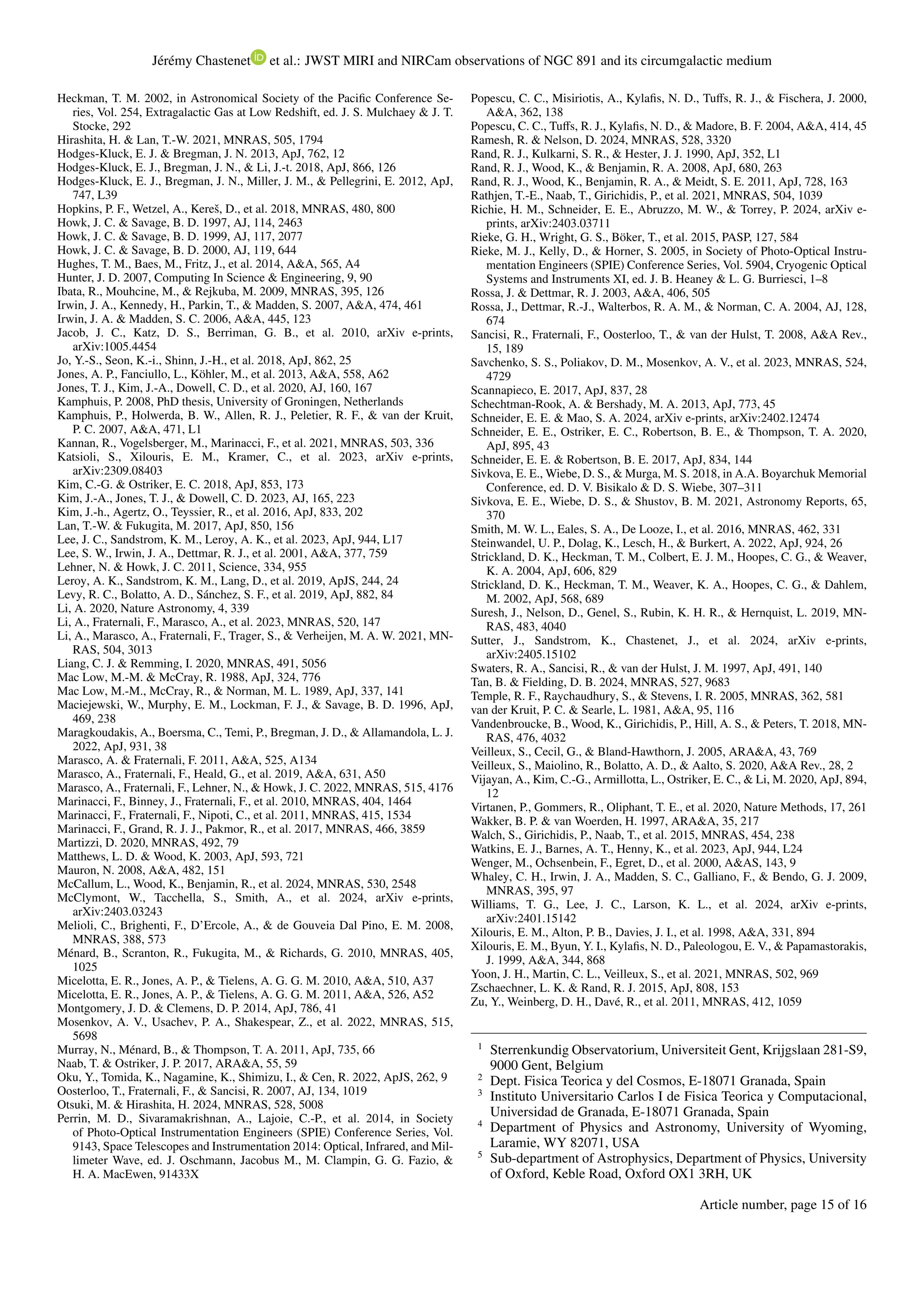 Jérémy Chastenet et al.: JWST MIRI and NIRCam observations of NGC 891 and its circumgalactic medium
Heckman, T. M. 2002, in Astronomical Society of the Pacific Conference Se-
ries, Vol. 254, Extragalactic Gas at Low Redshift, ed. J. S. Mulchaey & J. T.
Stocke, 292
Hirashita, H. & Lan, T.-W. 2021, MNRAS, 505, 1794
Hodges-Kluck, E. J. & Bregman, J. N. 2013, ApJ, 762, 12
Hodges-Kluck, E. J., Bregman, J. N., & Li, J.-t. 2018, ApJ, 866, 126
Hodges-Kluck, E. J., Bregman, J. N., Miller, J. M., & Pellegrini, E. 2012, ApJ,
747, L39
Hopkins, P. F., Wetzel, A., Kereš, D., et al. 2018, MNRAS, 480, 800
Howk, J. C. & Savage, B. D. 1997, AJ, 114, 2463
Howk, J. C. & Savage, B. D. 1999, AJ, 117, 2077
Howk, J. C. & Savage, B. D. 2000, AJ, 119, 644
Hughes, T. M., Baes, M., Fritz, J., et al. 2014, A&A, 565, A4
Hunter, J. D. 2007, Computing In Science & Engineering, 9, 90
Ibata, R., Mouhcine, M., & Rejkuba, M. 2009, MNRAS, 395, 126
Irwin, J. A., Kennedy, H., Parkin, T., & Madden, S. 2007, A&A, 474, 461
Irwin, J. A. & Madden, S. C. 2006, A&A, 445, 123
Jacob, J. C., Katz, D. S., Berriman, G. B., et al. 2010, arXiv e-prints,
arXiv:1005.4454
Jo, Y.-S., Seon, K.-i., Shinn, J.-H., et al. 2018, ApJ, 862, 25
Jones, A. P., Fanciullo, L., Köhler, M., et al. 2013, A&A, 558, A62
Jones, T. J., Kim, J.-A., Dowell, C. D., et al. 2020, AJ, 160, 167
Kamphuis, P. 2008, PhD thesis, University of Groningen, Netherlands
Kamphuis, P., Holwerda, B. W., Allen, R. J., Peletier, R. F., & van der Kruit,
P. C. 2007, A&A, 471, L1
Kannan, R., Vogelsberger, M., Marinacci, F., et al. 2021, MNRAS, 503, 336
Katsioli, S., Xilouris, E. M., Kramer, C., et al. 2023, arXiv e-prints,
arXiv:2309.08403
Kim, C.-G. & Ostriker, E. C. 2018, ApJ, 853, 173
Kim, J.-A., Jones, T. J., & Dowell, C. D. 2023, AJ, 165, 223
Kim, J.-h., Agertz, O., Teyssier, R., et al. 2016, ApJ, 833, 202
Lan, T.-W. & Fukugita, M. 2017, ApJ, 850, 156
Lee, J. C., Sandstrom, K. M., Leroy, A. K., et al. 2023, ApJ, 944, L17
Lee, S. W., Irwin, J. A., Dettmar, R. J., et al. 2001, A&A, 377, 759
Lehner, N. & Howk, J. C. 2011, Science, 334, 955
Leroy, A. K., Sandstrom, K. M., Lang, D., et al. 2019, ApJS, 244, 24
Levy, R. C., Bolatto, A. D., Sánchez, S. F., et al. 2019, ApJ, 882, 84
Li, A. 2020, Nature Astronomy, 4, 339
Li, A., Fraternali, F., Marasco, A., et al. 2023, MNRAS, 520, 147
Li, A., Marasco, A., Fraternali, F., Trager, S., & Verheijen, M. A. W. 2021, MN-
RAS, 504, 3013
Liang, C. J. & Remming, I. 2020, MNRAS, 491, 5056
Mac Low, M.-M. & McCray, R. 1988, ApJ, 324, 776
Mac Low, M.-M., McCray, R., & Norman, M. L. 1989, ApJ, 337, 141
Maciejewski, W., Murphy, E. M., Lockman, F. J., & Savage, B. D. 1996, ApJ,
469, 238
Maragkoudakis, A., Boersma, C., Temi, P., Bregman, J. D., & Allamandola, L. J.
2022, ApJ, 931, 38
Marasco, A. & Fraternali, F. 2011, A&A, 525, A134
Marasco, A., Fraternali, F., Heald, G., et al. 2019, A&A, 631, A50
Marasco, A., Fraternali, F., Lehner, N., & Howk, J. C. 2022, MNRAS, 515, 4176
Marinacci, F., Binney, J., Fraternali, F., et al. 2010, MNRAS, 404, 1464
Marinacci, F., Fraternali, F., Nipoti, C., et al. 2011, MNRAS, 415, 1534
Marinacci, F., Grand, R. J. J., Pakmor, R., et al. 2017, MNRAS, 466, 3859
Martizzi, D. 2020, MNRAS, 492, 79
Matthews, L. D. & Wood, K. 2003, ApJ, 593, 721
Mauron, N. 2008, A&A, 482, 151
McCallum, L., Wood, K., Benjamin, R., et al. 2024, MNRAS, 530, 2548
McClymont, W., Tacchella, S., Smith, A., et al. 2024, arXiv e-prints,
arXiv:2403.03243
Melioli, C., Brighenti, F., D’Ercole, A., & de Gouveia Dal Pino, E. M. 2008,
MNRAS, 388, 573
Ménard, B., Scranton, R., Fukugita, M., & Richards, G. 2010, MNRAS, 405,
1025
Micelotta, E. R., Jones, A. P., & Tielens, A. G. G. M. 2010, A&A, 510, A37
Micelotta, E. R., Jones, A. P., & Tielens, A. G. G. M. 2011, A&A, 526, A52
Montgomery, J. D. & Clemens, D. P. 2014, ApJ, 786, 41
Mosenkov, A. V., Usachev, P. A., Shakespear, Z., et al. 2022, MNRAS, 515,
5698
Murray, N., Ménard, B., & Thompson, T. A. 2011, ApJ, 735, 66
Naab, T. & Ostriker, J. P. 2017, ARA&A, 55, 59
Oku, Y., Tomida, K., Nagamine, K., Shimizu, I., & Cen, R. 2022, ApJS, 262, 9
Oosterloo, T., Fraternali, F., & Sancisi, R. 2007, AJ, 134, 1019
Otsuki, M. & Hirashita, H. 2024, MNRAS, 528, 5008
Perrin, M. D., Sivaramakrishnan, A., Lajoie, C.-P., et al. 2014, in Society
of Photo-Optical Instrumentation Engineers (SPIE) Conference Series, Vol.
9143, Space Telescopes and Instrumentation 2014: Optical, Infrared, and Mil-
limeter Wave, ed. J. Oschmann, Jacobus M., M. Clampin, G. G. Fazio, &
H. A. MacEwen, 91433X
Popescu, C. C., Misiriotis, A., Kylafis, N. D., Tuffs, R. J., & Fischera, J. 2000,
A&A, 362, 138
Popescu, C. C., Tuffs, R. J., Kylafis, N. D., & Madore, B. F. 2004, A&A, 414, 45
Ramesh, R. & Nelson, D. 2024, MNRAS, 528, 3320
Rand, R. J., Kulkarni, S. R., & Hester, J. J. 1990, ApJ, 352, L1
Rand, R. J., Wood, K., & Benjamin, R. A. 2008, ApJ, 680, 263
Rand, R. J., Wood, K., Benjamin, R. A., & Meidt, S. E. 2011, ApJ, 728, 163
Rathjen, T.-E., Naab, T., Girichidis, P., et al. 2021, MNRAS, 504, 1039
Richie, H. M., Schneider, E. E., Abruzzo, M. W., & Torrey, P. 2024, arXiv e-
prints, arXiv:2403.03711
Rieke, G. H., Wright, G. S., Böker, T., et al. 2015, PASP, 127, 584
Rieke, M. J., Kelly, D., & Horner, S. 2005, in Society of Photo-Optical Instru-
mentation Engineers (SPIE) Conference Series, Vol. 5904, Cryogenic Optical
Systems and Instruments XI, ed. J. B. Heaney & L. G. Burriesci, 1–8
Rossa, J. & Dettmar, R. J. 2003, A&A, 406, 505
Rossa, J., Dettmar, R.-J., Walterbos, R. A. M., & Norman, C. A. 2004, AJ, 128,
674
Sancisi, R., Fraternali, F., Oosterloo, T., & van der Hulst, T. 2008, A&A Rev.,
15, 189
Savchenko, S. S., Poliakov, D. M., Mosenkov, A. V., et al. 2023, MNRAS, 524,
4729
Scannapieco, E. 2017, ApJ, 837, 28
Schechtman-Rook, A. & Bershady, M. A. 2013, ApJ, 773, 45
Schneider, E. E. & Mao, S. A. 2024, arXiv e-prints, arXiv:2402.12474
Schneider, E. E., Ostriker, E. C., Robertson, B. E., & Thompson, T. A. 2020,
ApJ, 895, 43
Schneider, E. E. & Robertson, B. E. 2017, ApJ, 834, 144
Sivkova, E. E., Wiebe, D. S., & Murga, M. S. 2018, in A.A. Boyarchuk Memorial
Conference, ed. D. V. Bisikalo & D. S. Wiebe, 307–311
Sivkova, E. E., Wiebe, D. S., & Shustov, B. M. 2021, Astronomy Reports, 65,
370
Smith, M. W. L., Eales, S. A., De Looze, I., et al. 2016, MNRAS, 462, 331
Steinwandel, U. P., Dolag, K., Lesch, H., & Burkert, A. 2022, ApJ, 924, 26
Strickland, D. K., Heckman, T. M., Colbert, E. J. M., Hoopes, C. G., & Weaver,
K. A. 2004, ApJ, 606, 829
Strickland, D. K., Heckman, T. M., Weaver, K. A., Hoopes, C. G., & Dahlem,
M. 2002, ApJ, 568, 689
Suresh, J., Nelson, D., Genel, S., Rubin, K. H. R., & Hernquist, L. 2019, MN-
RAS, 483, 4040
Sutter, J., Sandstrom, K., Chastenet, J., et al. 2024, arXiv e-prints,
arXiv:2405.15102
Swaters, R. A., Sancisi, R., & van der Hulst, J. M. 1997, ApJ, 491, 140
Tan, B. & Fielding, D. B. 2024, MNRAS, 527, 9683
Temple, R. F., Raychaudhury, S., & Stevens, I. R. 2005, MNRAS, 362, 581
van der Kruit, P. C. & Searle, L. 1981, A&A, 95, 116
Vandenbroucke, B., Wood, K., Girichidis, P., Hill, A. S., & Peters, T. 2018, MN-
RAS, 476, 4032
Veilleux, S., Cecil, G., & Bland-Hawthorn, J. 2005, ARA&A, 43, 769
Veilleux, S., Maiolino, R., Bolatto, A. D., & Aalto, S. 2020, A&A Rev., 28, 2
Vijayan, A., Kim, C.-G., Armillotta, L., Ostriker, E. C., & Li, M. 2020, ApJ, 894,
12
Virtanen, P., Gommers, R., Oliphant, T. E., et al. 2020, Nature Methods, 17, 261
Wakker, B. P. & van Woerden, H. 1997, ARA&A, 35, 217
Walch, S., Girichidis, P., Naab, T., et al. 2015, MNRAS, 454, 238
Watkins, E. J., Barnes, A. T., Henny, K., et al. 2023, ApJ, 944, L24
Wenger, M., Ochsenbein, F., Egret, D., et al. 2000, A&AS, 143, 9
Whaley, C. H., Irwin, J. A., Madden, S. C., Galliano, F., & Bendo, G. J. 2009,
MNRAS, 395, 97
Williams, T. G., Lee, J. C., Larson, K. L., et al. 2024, arXiv e-prints,
arXiv:2401.15142
Xilouris, E. M., Alton, P. B., Davies, J. I., et al. 1998, A&A, 331, 894
Xilouris, E. M., Byun, Y. I., Kylafis, N. D., Paleologou, E. V., & Papamastorakis,
J. 1999, A&A, 344, 868
Yoon, J. H., Martin, C. L., Veilleux, S., et al. 2021, MNRAS, 502, 969
Zschaechner, L. K. & Rand, R. J. 2015, ApJ, 808, 153
Zu, Y., Weinberg, D. H., Davé, R., et al. 2011, MNRAS, 412, 1059
1
Sterrenkundig Observatorium, Universiteit Gent, Krijgslaan 281-S9,
9000 Gent, Belgium
2
Dept. Fisica Teorica y del Cosmos, E-18071 Granada, Spain
3
Instituto Universitario Carlos I de Fisica Teorica y Computacional,
Universidad de Granada, E-18071 Granada, Spain
4
Department of Physics and Astronomy, University of Wyoming,
Laramie, WY 82071, USA
5
Sub-department of Astrophysics, Department of Physics, University
of Oxford, Keble Road, Oxford OX1 3RH, UK
Article number, page 15 of 16
 