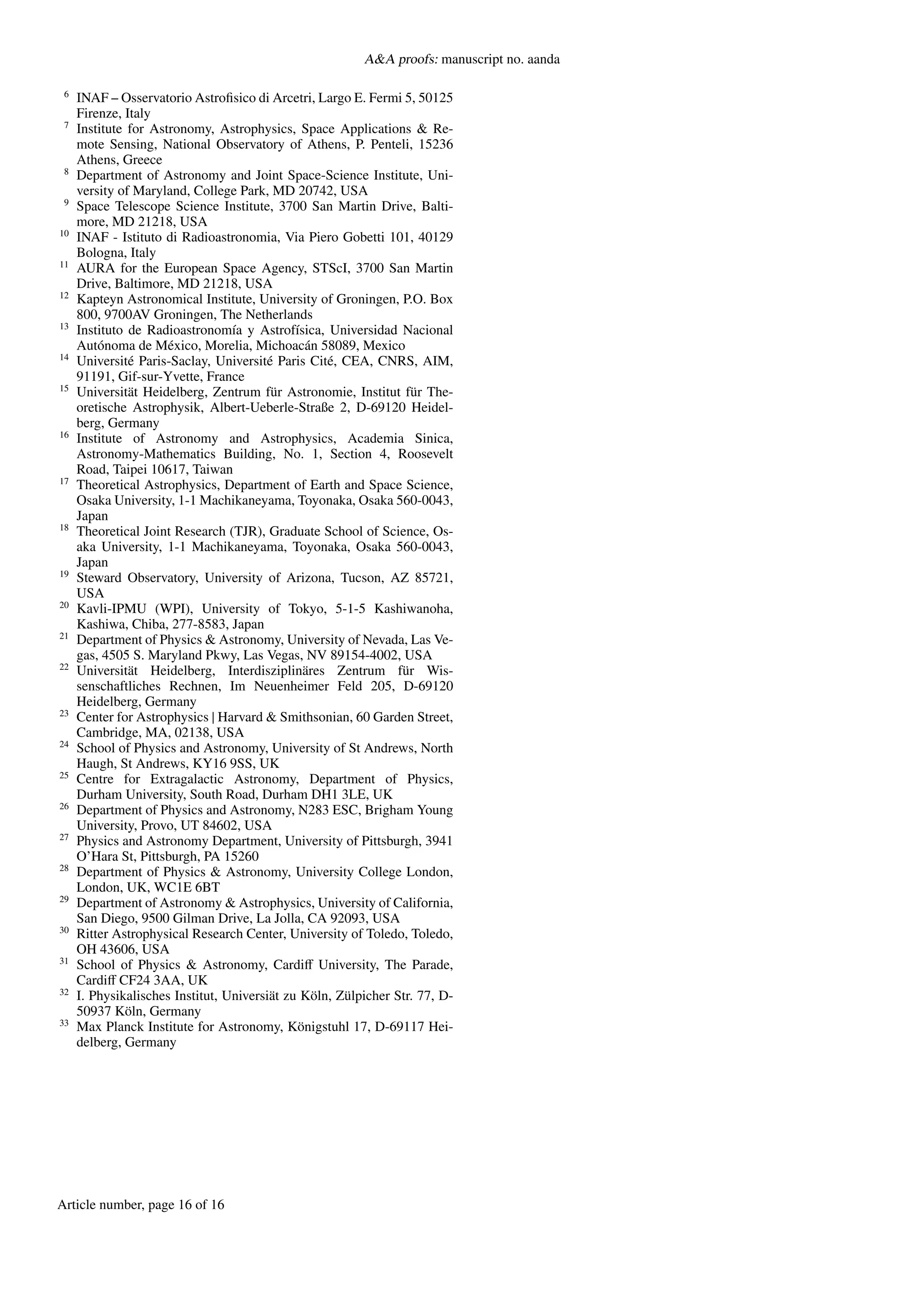 A&A proofs: manuscript no. aanda
6
INAF – Osservatorio Astrofisico di Arcetri, Largo E. Fermi 5, 50125
Firenze, Italy
7
Institute for Astronomy, Astrophysics, Space Applications & Re-
mote Sensing, National Observatory of Athens, P. Penteli, 15236
Athens, Greece
8
Department of Astronomy and Joint Space-Science Institute, Uni-
versity of Maryland, College Park, MD 20742, USA
9
Space Telescope Science Institute, 3700 San Martin Drive, Balti-
more, MD 21218, USA
10
INAF - Istituto di Radioastronomia, Via Piero Gobetti 101, 40129
Bologna, Italy
11
AURA for the European Space Agency, STScI, 3700 San Martin
Drive, Baltimore, MD 21218, USA
12
Kapteyn Astronomical Institute, University of Groningen, P.O. Box
800, 9700AV Groningen, The Netherlands
13
Instituto de Radioastronomía y Astrofísica, Universidad Nacional
Autónoma de México, Morelia, Michoacán 58089, Mexico
14
Université Paris-Saclay, Université Paris Cité, CEA, CNRS, AIM,
91191, Gif-sur-Yvette, France
15
Universität Heidelberg, Zentrum für Astronomie, Institut für The-
oretische Astrophysik, Albert-Ueberle-Straße 2, D-69120 Heidel-
berg, Germany
16
Institute of Astronomy and Astrophysics, Academia Sinica,
Astronomy-Mathematics Building, No. 1, Section 4, Roosevelt
Road, Taipei 10617, Taiwan
17
Theoretical Astrophysics, Department of Earth and Space Science,
Osaka University, 1-1 Machikaneyama, Toyonaka, Osaka 560-0043,
Japan
18
Theoretical Joint Research (TJR), Graduate School of Science, Os-
aka University, 1-1 Machikaneyama, Toyonaka, Osaka 560-0043,
Japan
19
Steward Observatory, University of Arizona, Tucson, AZ 85721,
USA
20
Kavli-IPMU (WPI), University of Tokyo, 5-1-5 Kashiwanoha,
Kashiwa, Chiba, 277-8583, Japan
21
Department of Physics & Astronomy, University of Nevada, Las Ve-
gas, 4505 S. Maryland Pkwy, Las Vegas, NV 89154-4002, USA
22
Universität Heidelberg, Interdisziplinäres Zentrum für Wis-
senschaftliches Rechnen, Im Neuenheimer Feld 205, D-69120
Heidelberg, Germany
23
Center for Astrophysics | Harvard & Smithsonian, 60 Garden Street,
Cambridge, MA, 02138, USA
24
School of Physics and Astronomy, University of St Andrews, North
Haugh, St Andrews, KY16 9SS, UK
25
Centre for Extragalactic Astronomy, Department of Physics,
Durham University, South Road, Durham DH1 3LE, UK
26
Department of Physics and Astronomy, N283 ESC, Brigham Young
University, Provo, UT 84602, USA
27
Physics and Astronomy Department, University of Pittsburgh, 3941
O’Hara St, Pittsburgh, PA 15260
28
Department of Physics & Astronomy, University College London,
London, UK, WC1E 6BT
29
Department of Astronomy & Astrophysics, University of California,
San Diego, 9500 Gilman Drive, La Jolla, CA 92093, USA
30
Ritter Astrophysical Research Center, University of Toledo, Toledo,
OH 43606, USA
31
School of Physics & Astronomy, Cardiff University, The Parade,
Cardiff CF24 3AA, UK
32
I. Physikalisches Institut, Universiät zu Köln, Zülpicher Str. 77, D-
50937 Köln, Germany
33
Max Planck Institute for Astronomy, Königstuhl 17, D-69117 Hei-
delberg, Germany
Article number, page 16 of 16
 