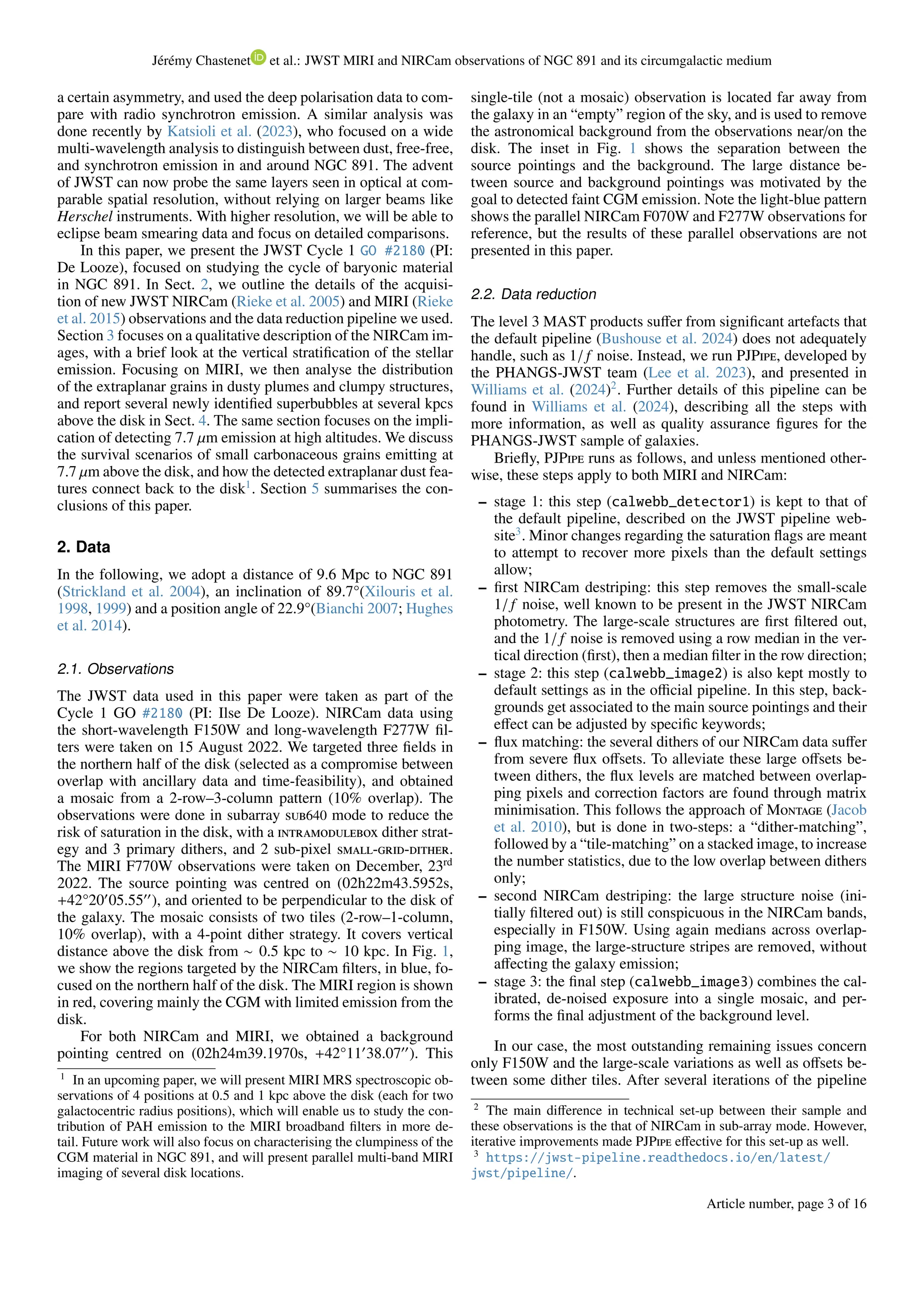 Jérémy Chastenet et al.: JWST MIRI and NIRCam observations of NGC 891 and its circumgalactic medium
a certain asymmetry, and used the deep polarisation data to com-
pare with radio synchrotron emission. A similar analysis was
done recently by Katsioli et al. (2023), who focused on a wide
multi-wavelength analysis to distinguish between dust, free-free,
and synchrotron emission in and around NGC 891. The advent
of JWST can now probe the same layers seen in optical at com-
parable spatial resolution, without relying on larger beams like
Herschel instruments. With higher resolution, we will be able to
eclipse beam smearing data and focus on detailed comparisons.
In this paper, we present the JWST Cycle 1 GO #2180 (PI:
De Looze), focused on studying the cycle of baryonic material
in NGC 891. In Sect. 2, we outline the details of the acquisi-
tion of new JWST NIRCam (Rieke et al. 2005) and MIRI (Rieke
et al. 2015) observations and the data reduction pipeline we used.
Section 3 focuses on a qualitative description of the NIRCam im-
ages, with a brief look at the vertical stratification of the stellar
emission. Focusing on MIRI, we then analyse the distribution
of the extraplanar grains in dusty plumes and clumpy structures,
and report several newly identified superbubbles at several kpcs
above the disk in Sect. 4. The same section focuses on the impli-
cation of detecting 7.7 µm emission at high altitudes. We discuss
the survival scenarios of small carbonaceous grains emitting at
7.7 µm above the disk, and how the detected extraplanar dust fea-
tures connect back to the disk1
. Section 5 summarises the con-
clusions of this paper.
2. Data
In the following, we adopt a distance of 9.6 Mpc to NGC 891
(Strickland et al. 2004), an inclination of 89.7°(Xilouris et al.
1998, 1999) and a position angle of 22.9°(Bianchi 2007; Hughes
et al. 2014).
2.1. Observations
The JWST data used in this paper were taken as part of the
Cycle 1 GO #2180 (PI: Ilse De Looze). NIRCam data using
the short-wavelength F150W and long-wavelength F277W fil-
ters were taken on 15 August 2022. We targeted three fields in
the northern half of the disk (selected as a compromise between
overlap with ancillary data and time-feasibility), and obtained
a mosaic from a 2-row–3-column pattern (10% overlap). The
observations were done in subarray sub640 mode to reduce the
risk of saturation in the disk, with a intramodulebox dither strat-
egy and 3 primary dithers, and 2 sub-pixel small-grid-dither.
The MIRI F770W observations were taken on December, 23rd
2022. The source pointing was centred on (02h22m43.5952s,
+42°20′
05.55′′
), and oriented to be perpendicular to the disk of
the galaxy. The mosaic consists of two tiles (2-row–1-column,
10% overlap), with a 4-point dither strategy. It covers vertical
distance above the disk from ∼ 0.5 kpc to ∼ 10 kpc. In Fig. 1,
we show the regions targeted by the NIRCam filters, in blue, fo-
cused on the northern half of the disk. The MIRI region is shown
in red, covering mainly the CGM with limited emission from the
disk.
For both NIRCam and MIRI, we obtained a background
pointing centred on (02h24m39.1970s, +42°11′
38.07′′
). This
1
In an upcoming paper, we will present MIRI MRS spectroscopic ob-
servations of 4 positions at 0.5 and 1 kpc above the disk (each for two
galactocentric radius positions), which will enable us to study the con-
tribution of PAH emission to the MIRI broadband filters in more de-
tail. Future work will also focus on characterising the clumpiness of the
CGM material in NGC 891, and will present parallel multi-band MIRI
imaging of several disk locations.
single-tile (not a mosaic) observation is located far away from
the galaxy in an “empty” region of the sky, and is used to remove
the astronomical background from the observations near/on the
disk. The inset in Fig. 1 shows the separation between the
source pointings and the background. The large distance be-
tween source and background pointings was motivated by the
goal to detected faint CGM emission. Note the light-blue pattern
shows the parallel NIRCam F070W and F277W observations for
reference, but the results of these parallel observations are not
presented in this paper.
2.2. Data reduction
The level 3 MAST products suffer from significant artefacts that
the default pipeline (Bushouse et al. 2024) does not adequately
handle, such as 1/ f noise. Instead, we run PJPipe, developed by
the PHANGS-JWST team (Lee et al. 2023), and presented in
Williams et al. (2024)2
. Further details of this pipeline can be
found in Williams et al. (2024), describing all the steps with
more information, as well as quality assurance figures for the
PHANGS-JWST sample of galaxies.
Briefly, PJPipe runs as follows, and unless mentioned other-
wise, these steps apply to both MIRI and NIRCam:
– stage 1: this step (calwebb_detector1) is kept to that of
the default pipeline, described on the JWST pipeline web-
site3
. Minor changes regarding the saturation flags are meant
to attempt to recover more pixels than the default settings
allow;
– first NIRCam destriping: this step removes the small-scale
1/ f noise, well known to be present in the JWST NIRCam
photometry. The large-scale structures are first filtered out,
and the 1/ f noise is removed using a row median in the ver-
tical direction (first), then a median filter in the row direction;
– stage 2: this step (calwebb_image2) is also kept mostly to
default settings as in the official pipeline. In this step, back-
grounds get associated to the main source pointings and their
effect can be adjusted by specific keywords;
– flux matching: the several dithers of our NIRCam data suffer
from severe flux offsets. To alleviate these large offsets be-
tween dithers, the flux levels are matched between overlap-
ping pixels and correction factors are found through matrix
minimisation. This follows the approach of Montage (Jacob
et al. 2010), but is done in two-steps: a “dither-matching”,
followed by a “tile-matching” on a stacked image, to increase
the number statistics, due to the low overlap between dithers
only;
– second NIRCam destriping: the large structure noise (ini-
tially filtered out) is still conspicuous in the NIRCam bands,
especially in F150W. Using again medians across overlap-
ping image, the large-structure stripes are removed, without
affecting the galaxy emission;
– stage 3: the final step (calwebb_image3) combines the cal-
ibrated, de-noised exposure into a single mosaic, and per-
forms the final adjustment of the background level.
In our case, the most outstanding remaining issues concern
only F150W and the large-scale variations as well as offsets be-
tween some dither tiles. After several iterations of the pipeline
2
The main difference in technical set-up between their sample and
these observations is the that of NIRCam in sub-array mode. However,
iterative improvements made PJPipe effective for this set-up as well.
3
https://jwst-pipeline.readthedocs.io/en/latest/
jwst/pipeline/.
Article number, page 3 of 16
 