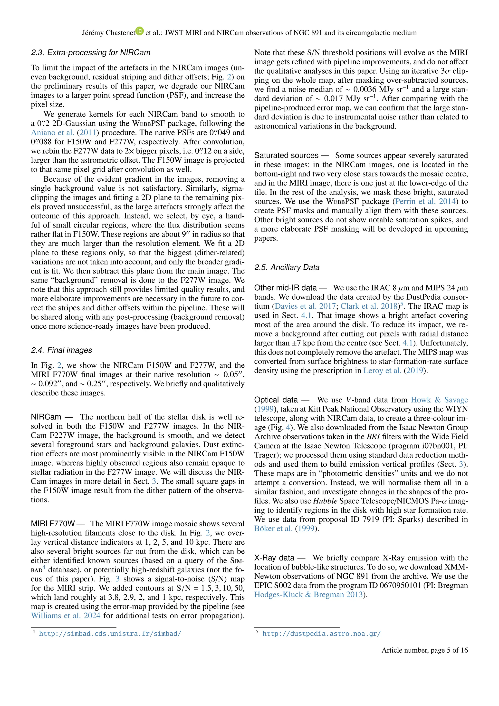 Jérémy Chastenet et al.: JWST MIRI and NIRCam observations of NGC 891 and its circumgalactic medium
2.3. Extra-processing for NIRCam
To limit the impact of the artefacts in the NIRCam images (un-
even background, residual striping and dither offsets; Fig. 2) on
the preliminary results of this paper, we degrade our NIRCam
images to a larger point spread function (PSF), and increase the
pixel size.
We generate kernels for each NIRCam band to smooth to
a 0′′
.2 2D-Gaussian using the WebbPSF package, following the
Aniano et al. (2011) procedure. The native PSFs are 0′′
.049 and
0′′
.088 for F150W and F277W, respectively. After convolution,
we rebin the F277W data to 2× bigger pixels, i.e. 0′′
.12 on a side,
larger than the astrometric offset. The F150W image is projected
to that same pixel grid after convolution as well.
Because of the evident gradient in the images, removing a
single background value is not satisfactory. Similarly, sigma-
clipping the images and fitting a 2D plane to the remaining pix-
els proved unsuccessful, as the large artefacts strongly affect the
outcome of this approach. Instead, we select, by eye, a hand-
ful of small circular regions, where the flux distribution seems
rather flat in F150W. These regions are about 9′′
in radius so that
they are much larger than the resolution element. We fit a 2D
plane to these regions only, so that the biggest (dither-related)
variations are not taken into account, and only the broader gradi-
ent is fit. We then subtract this plane from the main image. The
same “background” removal is done to the F277W image. We
note that this approach still provides limited-quality results, and
more elaborate improvements are necessary in the future to cor-
rect the stripes and dither offsets within the pipeline. These will
be shared along with any post-processing (background removal)
once more science-ready images have been produced.
2.4. Final images
In Fig. 2, we show the NIRCam F150W and F277W, and the
MIRI F770W final images at their native resolution ∼ 0.05′′
,
∼ 0.092′′
, and ∼ 0.25′′
, respectively. We briefly and qualitatively
describe these images.
NIRCam — The northern half of the stellar disk is well re-
solved in both the F150W and F277W images. In the NIR-
Cam F227W image, the background is smooth, and we detect
several foreground stars and background galaxies. Dust extinc-
tion effects are most prominently visible in the NIRCam F150W
image, whereas highly obscured regions also remain opaque to
stellar radiation in the F277W image. We will discuss the NIR-
Cam images in more detail in Sect. 3. The small square gaps in
the F150W image result from the dither pattern of the observa-
tions.
MIRI F770W — The MIRI F770W image mosaic shows several
high-resolution filaments close to the disk. In Fig. 2, we over-
lay vertical distance indicators at 1, 2, 5, and 10 kpc. There are
also several bright sources far out from the disk, which can be
either identified known sources (based on a query of the Sim-
bad4
database), or potentially high-redshift galaxies (not the fo-
cus of this paper). Fig. 3 shows a signal-to-noise (S/N) map
for the MIRI strip. We added contours at S/N = 1.5, 3, 10, 50,
which land roughly at 3.8, 2.9, 2, and 1 kpc, respectively. This
map is created using the error-map provided by the pipeline (see
Williams et al. 2024 for additional tests on error propagation).
4
http://simbad.cds.unistra.fr/simbad/
Note that these S/N threshold positions will evolve as the MIRI
image gets refined with pipeline improvements, and do not affect
the qualitative analyses in this paper. Using an iterative 3σ clip-
ping on the whole map, after masking over-subtracted sources,
we find a noise median of ∼ 0.0036 MJy sr−1
and a large stan-
dard deviation of ∼ 0.017 MJy sr−1
. After comparing with the
pipeline-produced error map, we can confirm that the large stan-
dard deviation is due to instrumental noise rather than related to
astronomical variations in the background.
Saturated sources — Some sources appear severely saturated
in these images: in the NIRCam images, one is located in the
bottom-right and two very close stars towards the mosaic centre,
and in the MIRI image, there is one just at the lower-edge of the
tile. In the rest of the analysis, we mask these bright, saturated
sources. We use the WebbPSF package (Perrin et al. 2014) to
create PSF masks and manually align them with these sources.
Other bright sources do not show notable saturation spikes, and
a more elaborate PSF masking will be developed in upcoming
papers.
2.5. Ancillary Data
Other mid-IR data — We use the IRAC 8 µm and MIPS 24 µm
bands. We download the data created by the DustPedia consor-
tium (Davies et al. 2017; Clark et al. 2018)5
. The IRAC map is
used in Sect. 4.1. That image shows a bright artefact covering
most of the area around the disk. To reduce its impact, we re-
move a background after cutting out pixels with radial distance
larger than ±7 kpc from the centre (see Sect. 4.1). Unfortunately,
this does not completely remove the artefact. The MIPS map was
converted from surface brightness to star-formation-rate surface
density using the prescription in Leroy et al. (2019).
Optical data — We use V-band data from Howk & Savage
(1999), taken at Kitt Peak National Observatory using the WIYN
telescope, along with NIRCam data, to create a three-colour im-
age (Fig. 4). We also downloaded from the Isaac Newton Group
Archive observations taken in the BRI filters with the Wide Field
Camera at the Isaac Newton Telescope (program i07bn001, PI:
Trager); we processed them using standard data reduction meth-
ods and used them to build emission vertical profiles (Sect. 3).
These maps are in “photometric densities” units and we do not
attempt a conversion. Instead, we will normalise them all in a
similar fashion, and investigate changes in the shapes of the pro-
files. We also use Hubble Space Telescope/NICMOS Pa-α imag-
ing to identify regions in the disk with high star formation rate.
We use data from proposal ID 7919 (PI: Sparks) described in
Böker et al. (1999).
X-Ray data — We briefly compare X-Ray emission with the
location of bubble-like structures. To do so, we download XMM-
Newton observations of NGC 891 from the archive. We use the
EPIC S002 data from the program ID 0670950101 (PI: Bregman
Hodges-Kluck & Bregman 2013).
5
http://dustpedia.astro.noa.gr/
Article number, page 5 of 16
 
