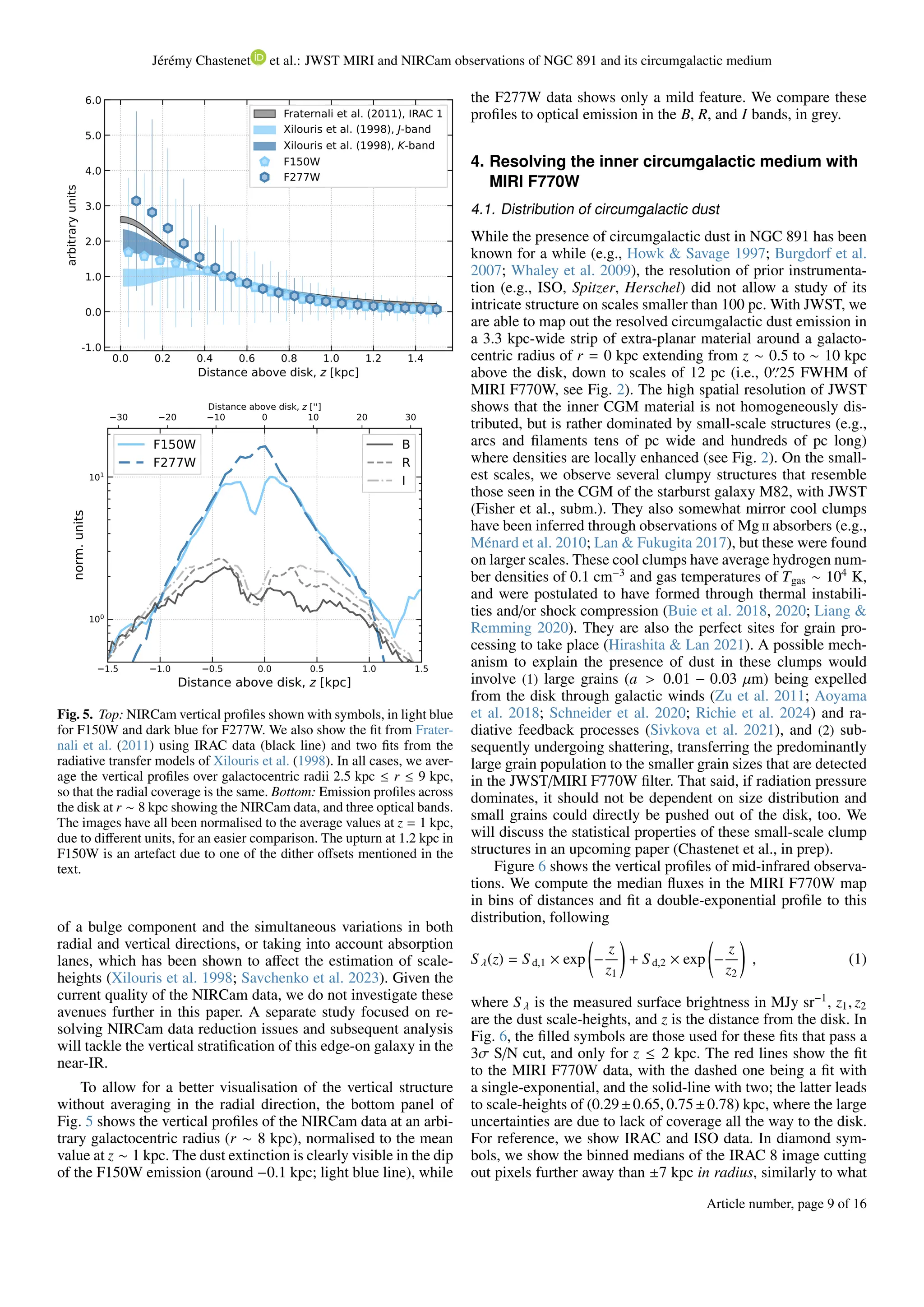 Jérémy Chastenet et al.: JWST MIRI and NIRCam observations of NGC 891 and its circumgalactic medium
0.0 0.2 0.4 0.6 0.8 1.0 1.2 1.4
Distance above disk, z [kpc]
-1.0
0.0
1.0
2.0
3.0
4.0
5.0
6.0
arbitrary
units
Fraternali et al. (2011), IRAC 1
Xilouris et al. (1998), J-band
Xilouris et al. (1998), K-band
F150W
F277W
30 20 10 0 10 20 30
Distance above disk, z ['']
1.5 1.0 0.5 0.0 0.5 1.0 1.5
Distance above disk, z [kpc]
100
101
norm.
units
F150W
F277W
B
R
I
Fig. 5. Top: NIRCam vertical profiles shown with symbols, in light blue
for F150W and dark blue for F277W. We also show the fit from Frater-
nali et al. (2011) using IRAC data (black line) and two fits from the
radiative transfer models of Xilouris et al. (1998). In all cases, we aver-
age the vertical profiles over galactocentric radii 2.5 kpc ≤ r ≤ 9 kpc,
so that the radial coverage is the same. Bottom: Emission profiles across
the disk at r ∼ 8 kpc showing the NIRCam data, and three optical bands.
The images have all been normalised to the average values at z = 1 kpc,
due to different units, for an easier comparison. The upturn at 1.2 kpc in
F150W is an artefact due to one of the dither offsets mentioned in the
text.
of a bulge component and the simultaneous variations in both
radial and vertical directions, or taking into account absorption
lanes, which has been shown to affect the estimation of scale-
heights (Xilouris et al. 1998; Savchenko et al. 2023). Given the
current quality of the NIRCam data, we do not investigate these
avenues further in this paper. A separate study focused on re-
solving NIRCam data reduction issues and subsequent analysis
will tackle the vertical stratification of this edge-on galaxy in the
near-IR.
To allow for a better visualisation of the vertical structure
without averaging in the radial direction, the bottom panel of
Fig. 5 shows the vertical profiles of the NIRCam data at an arbi-
trary galactocentric radius (r ∼ 8 kpc), normalised to the mean
value at z ∼ 1 kpc. The dust extinction is clearly visible in the dip
of the F150W emission (around −0.1 kpc; light blue line), while
the F277W data shows only a mild feature. We compare these
profiles to optical emission in the B, R, and I bands, in grey.
4. Resolving the inner circumgalactic medium with
MIRI F770W
4.1. Distribution of circumgalactic dust
While the presence of circumgalactic dust in NGC 891 has been
known for a while (e.g., Howk & Savage 1997; Burgdorf et al.
2007; Whaley et al. 2009), the resolution of prior instrumenta-
tion (e.g., ISO, Spitzer, Herschel) did not allow a study of its
intricate structure on scales smaller than 100 pc. With JWST, we
are able to map out the resolved circumgalactic dust emission in
a 3.3 kpc-wide strip of extra-planar material around a galacto-
centric radius of r = 0 kpc extending from z ∼ 0.5 to ∼ 10 kpc
above the disk, down to scales of 12 pc (i.e., 0′′
.25 FWHM of
MIRI F770W, see Fig. 2). The high spatial resolution of JWST
shows that the inner CGM material is not homogeneously dis-
tributed, but is rather dominated by small-scale structures (e.g.,
arcs and filaments tens of pc wide and hundreds of pc long)
where densities are locally enhanced (see Fig. 2). On the small-
est scales, we observe several clumpy structures that resemble
those seen in the CGM of the starburst galaxy M82, with JWST
(Fisher et al., subm.). They also somewhat mirror cool clumps
have been inferred through observations of Mg ii absorbers (e.g.,
Ménard et al. 2010; Lan & Fukugita 2017), but these were found
on larger scales. These cool clumps have average hydrogen num-
ber densities of 0.1 cm−3
and gas temperatures of Tgas ∼ 104
K,
and were postulated to have formed through thermal instabili-
ties and/or shock compression (Buie et al. 2018, 2020; Liang &
Remming 2020). They are also the perfect sites for grain pro-
cessing to take place (Hirashita & Lan 2021). A possible mech-
anism to explain the presence of dust in these clumps would
involve (1) large grains (a > 0.01 − 0.03 µm) being expelled
from the disk through galactic winds (Zu et al. 2011; Aoyama
et al. 2018; Schneider et al. 2020; Richie et al. 2024) and ra-
diative feedback processes (Sivkova et al. 2021), and (2) sub-
sequently undergoing shattering, transferring the predominantly
large grain population to the smaller grain sizes that are detected
in the JWST/MIRI F770W filter. That said, if radiation pressure
dominates, it should not be dependent on size distribution and
small grains could directly be pushed out of the disk, too. We
will discuss the statistical properties of these small-scale clump
structures in an upcoming paper (Chastenet et al., in prep).
Figure 6 shows the vertical profiles of mid-infrared observa-
tions. We compute the median fluxes in the MIRI F770W map
in bins of distances and fit a double-exponential profile to this
distribution, following
S λ(z) = S d,1 × exp −
z
z1
!
+ S d,2 × exp −
z
z2
!
, (1)
where S λ is the measured surface brightness in MJy sr−1
, z1, z2
are the dust scale-heights, and z is the distance from the disk. In
Fig. 6, the filled symbols are those used for these fits that pass a
3σ S/N cut, and only for z ≤ 2 kpc. The red lines show the fit
to the MIRI F770W data, with the dashed one being a fit with
a single-exponential, and the solid-line with two; the latter leads
to scale-heights of (0.29±0.65, 0.75±0.78) kpc, where the large
uncertainties are due to lack of coverage all the way to the disk.
For reference, we show IRAC and ISO data. In diamond sym-
bols, we show the binned medians of the IRAC 8 image cutting
out pixels further away than ±7 kpc in radius, similarly to what
Article number, page 9 of 16
 
