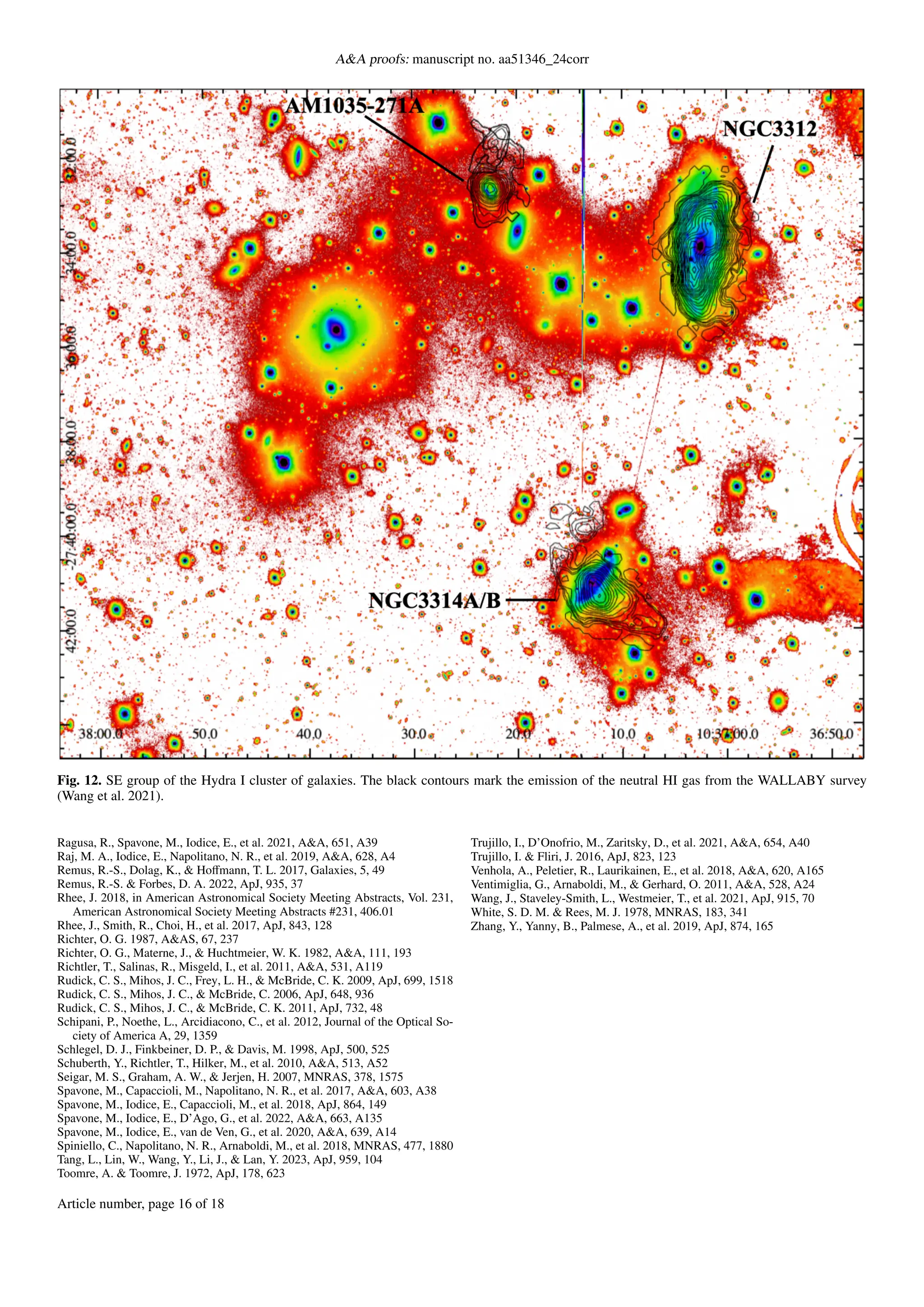 A&A proofs: manuscript no. aa51346_24corr
Fig. 12. SE group of the Hydra I cluster of galaxies. The black contours mark the emission of the neutral HI gas from the WALLABY survey
(Wang et al. 2021).
Ragusa, R., Spavone, M., Iodice, E., et al. 2021, A&A, 651, A39
Raj, M. A., Iodice, E., Napolitano, N. R., et al. 2019, A&A, 628, A4
Remus, R.-S., Dolag, K., & Hoffmann, T. L. 2017, Galaxies, 5, 49
Remus, R.-S. & Forbes, D. A. 2022, ApJ, 935, 37
Rhee, J. 2018, in American Astronomical Society Meeting Abstracts, Vol. 231,
American Astronomical Society Meeting Abstracts #231, 406.01
Rhee, J., Smith, R., Choi, H., et al. 2017, ApJ, 843, 128
Richter, O. G. 1987, A&AS, 67, 237
Richter, O. G., Materne, J., & Huchtmeier, W. K. 1982, A&A, 111, 193
Richtler, T., Salinas, R., Misgeld, I., et al. 2011, A&A, 531, A119
Rudick, C. S., Mihos, J. C., Frey, L. H., & McBride, C. K. 2009, ApJ, 699, 1518
Rudick, C. S., Mihos, J. C., & McBride, C. 2006, ApJ, 648, 936
Rudick, C. S., Mihos, J. C., & McBride, C. K. 2011, ApJ, 732, 48
Schipani, P., Noethe, L., Arcidiacono, C., et al. 2012, Journal of the Optical So-
ciety of America A, 29, 1359
Schlegel, D. J., Finkbeiner, D. P., & Davis, M. 1998, ApJ, 500, 525
Schuberth, Y., Richtler, T., Hilker, M., et al. 2010, A&A, 513, A52
Seigar, M. S., Graham, A. W., & Jerjen, H. 2007, MNRAS, 378, 1575
Spavone, M., Capaccioli, M., Napolitano, N. R., et al. 2017, A&A, 603, A38
Spavone, M., Iodice, E., Capaccioli, M., et al. 2018, ApJ, 864, 149
Spavone, M., Iodice, E., D’Ago, G., et al. 2022, A&A, 663, A135
Spavone, M., Iodice, E., van de Ven, G., et al. 2020, A&A, 639, A14
Spiniello, C., Napolitano, N. R., Arnaboldi, M., et al. 2018, MNRAS, 477, 1880
Tang, L., Lin, W., Wang, Y., Li, J., & Lan, Y. 2023, ApJ, 959, 104
Toomre, A. & Toomre, J. 1972, ApJ, 178, 623
Trujillo, I., D’Onofrio, M., Zaritsky, D., et al. 2021, A&A, 654, A40
Trujillo, I. & Fliri, J. 2016, ApJ, 823, 123
Venhola, A., Peletier, R., Laurikainen, E., et al. 2018, A&A, 620, A165
Ventimiglia, G., Arnaboldi, M., & Gerhard, O. 2011, A&A, 528, A24
Wang, J., Staveley-Smith, L., Westmeier, T., et al. 2021, ApJ, 915, 70
White, S. D. M. & Rees, M. J. 1978, MNRAS, 183, 341
Zhang, Y., Yanny, B., Palmese, A., et al. 2019, ApJ, 874, 165
Article number, page 16 of 18
 