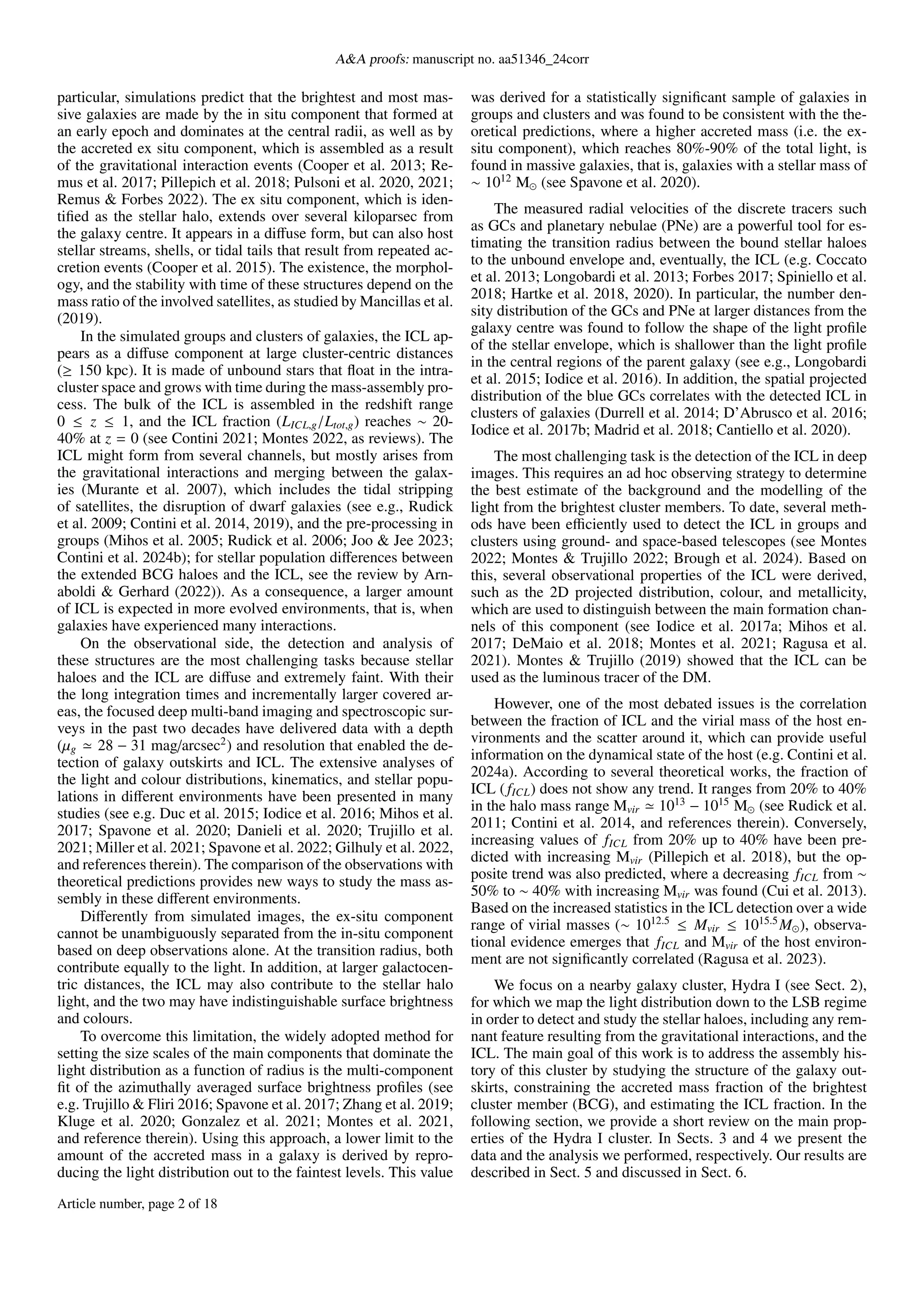 A&A proofs: manuscript no. aa51346_24corr
particular, simulations predict that the brightest and most mas-
sive galaxies are made by the in situ component that formed at
an early epoch and dominates at the central radii, as well as by
the accreted ex situ component, which is assembled as a result
of the gravitational interaction events (Cooper et al. 2013; Re-
mus et al. 2017; Pillepich et al. 2018; Pulsoni et al. 2020, 2021;
Remus & Forbes 2022). The ex situ component, which is iden-
tified as the stellar halo, extends over several kiloparsec from
the galaxy centre. It appears in a diffuse form, but can also host
stellar streams, shells, or tidal tails that result from repeated ac-
cretion events (Cooper et al. 2015). The existence, the morphol-
ogy, and the stability with time of these structures depend on the
mass ratio of the involved satellites, as studied by Mancillas et al.
(2019).
In the simulated groups and clusters of galaxies, the ICL ap-
pears as a diffuse component at large cluster-centric distances
(≥ 150 kpc). It is made of unbound stars that float in the intra-
cluster space and grows with time during the mass-assembly pro-
cess. The bulk of the ICL is assembled in the redshift range
0 ≤ z ≤ 1, and the ICL fraction (LICL,g/Ltot,g) reaches ∼ 20-
40% at z = 0 (see Contini 2021; Montes 2022, as reviews). The
ICL might form from several channels, but mostly arises from
the gravitational interactions and merging between the galax-
ies (Murante et al. 2007), which includes the tidal stripping
of satellites, the disruption of dwarf galaxies (see e.g., Rudick
et al. 2009; Contini et al. 2014, 2019), and the pre-processing in
groups (Mihos et al. 2005; Rudick et al. 2006; Joo & Jee 2023;
Contini et al. 2024b); for stellar population differences between
the extended BCG haloes and the ICL, see the review by Arn-
aboldi & Gerhard (2022)). As a consequence, a larger amount
of ICL is expected in more evolved environments, that is, when
galaxies have experienced many interactions.
On the observational side, the detection and analysis of
these structures are the most challenging tasks because stellar
haloes and the ICL are diffuse and extremely faint. With their
the long integration times and incrementally larger covered ar-
eas, the focused deep multi-band imaging and spectroscopic sur-
veys in the past two decades have delivered data with a depth
(µg ≃ 28 − 31 mag/arcsec2
) and resolution that enabled the de-
tection of galaxy outskirts and ICL. The extensive analyses of
the light and colour distributions, kinematics, and stellar popu-
lations in different environments have been presented in many
studies (see e.g. Duc et al. 2015; Iodice et al. 2016; Mihos et al.
2017; Spavone et al. 2020; Danieli et al. 2020; Trujillo et al.
2021; Miller et al. 2021; Spavone et al. 2022; Gilhuly et al. 2022,
and references therein). The comparison of the observations with
theoretical predictions provides new ways to study the mass as-
sembly in these different environments.
Differently from simulated images, the ex-situ component
cannot be unambiguously separated from the in-situ component
based on deep observations alone. At the transition radius, both
contribute equally to the light. In addition, at larger galactocen-
tric distances, the ICL may also contribute to the stellar halo
light, and the two may have indistinguishable surface brightness
and colours.
To overcome this limitation, the widely adopted method for
setting the size scales of the main components that dominate the
light distribution as a function of radius is the multi-component
fit of the azimuthally averaged surface brightness profiles (see
e.g. Trujillo & Fliri 2016; Spavone et al. 2017; Zhang et al. 2019;
Kluge et al. 2020; Gonzalez et al. 2021; Montes et al. 2021,
and reference therein). Using this approach, a lower limit to the
amount of the accreted mass in a galaxy is derived by repro-
ducing the light distribution out to the faintest levels. This value
was derived for a statistically significant sample of galaxies in
groups and clusters and was found to be consistent with the the-
oretical predictions, where a higher accreted mass (i.e. the ex-
situ component), which reaches 80%-90% of the total light, is
found in massive galaxies, that is, galaxies with a stellar mass of
∼ 1012
M⊙ (see Spavone et al. 2020).
The measured radial velocities of the discrete tracers such
as GCs and planetary nebulae (PNe) are a powerful tool for es-
timating the transition radius between the bound stellar haloes
to the unbound envelope and, eventually, the ICL (e.g. Coccato
et al. 2013; Longobardi et al. 2013; Forbes 2017; Spiniello et al.
2018; Hartke et al. 2018, 2020). In particular, the number den-
sity distribution of the GCs and PNe at larger distances from the
galaxy centre was found to follow the shape of the light profile
of the stellar envelope, which is shallower than the light profile
in the central regions of the parent galaxy (see e.g., Longobardi
et al. 2015; Iodice et al. 2016). In addition, the spatial projected
distribution of the blue GCs correlates with the detected ICL in
clusters of galaxies (Durrell et al. 2014; D’Abrusco et al. 2016;
Iodice et al. 2017b; Madrid et al. 2018; Cantiello et al. 2020).
The most challenging task is the detection of the ICL in deep
images. This requires an ad hoc observing strategy to determine
the best estimate of the background and the modelling of the
light from the brightest cluster members. To date, several meth-
ods have been efficiently used to detect the ICL in groups and
clusters using ground- and space-based telescopes (see Montes
2022; Montes & Trujillo 2022; Brough et al. 2024). Based on
this, several observational properties of the ICL were derived,
such as the 2D projected distribution, colour, and metallicity,
which are used to distinguish between the main formation chan-
nels of this component (see Iodice et al. 2017a; Mihos et al.
2017; DeMaio et al. 2018; Montes et al. 2021; Ragusa et al.
2021). Montes & Trujillo (2019) showed that the ICL can be
used as the luminous tracer of the DM.
However, one of the most debated issues is the correlation
between the fraction of ICL and the virial mass of the host en-
vironments and the scatter around it, which can provide useful
information on the dynamical state of the host (e.g. Contini et al.
2024a). According to several theoretical works, the fraction of
ICL ( fICL) does not show any trend. It ranges from 20% to 40%
in the halo mass range Mvir ≃ 1013
− 1015
M⊙ (see Rudick et al.
2011; Contini et al. 2014, and references therein). Conversely,
increasing values of fICL from 20% up to 40% have been pre-
dicted with increasing Mvir (Pillepich et al. 2018), but the op-
posite trend was also predicted, where a decreasing fICL from ∼
50% to ∼ 40% with increasing Mvir was found (Cui et al. 2013).
Based on the increased statistics in the ICL detection over a wide
range of virial masses (∼ 1012.5
≤ Mvir ≤ 1015.5
M⊙), observa-
tional evidence emerges that fICL and Mvir of the host environ-
ment are not significantly correlated (Ragusa et al. 2023).
We focus on a nearby galaxy cluster, Hydra I (see Sect. 2),
for which we map the light distribution down to the LSB regime
in order to detect and study the stellar haloes, including any rem-
nant feature resulting from the gravitational interactions, and the
ICL. The main goal of this work is to address the assembly his-
tory of this cluster by studying the structure of the galaxy out-
skirts, constraining the accreted mass fraction of the brightest
cluster member (BCG), and estimating the ICL fraction. In the
following section, we provide a short review on the main prop-
erties of the Hydra I cluster. In Sects. 3 and 4 we present the
data and the analysis we performed, respectively. Our results are
described in Sect. 5 and discussed in Sect. 6.
Article number, page 2 of 18
 