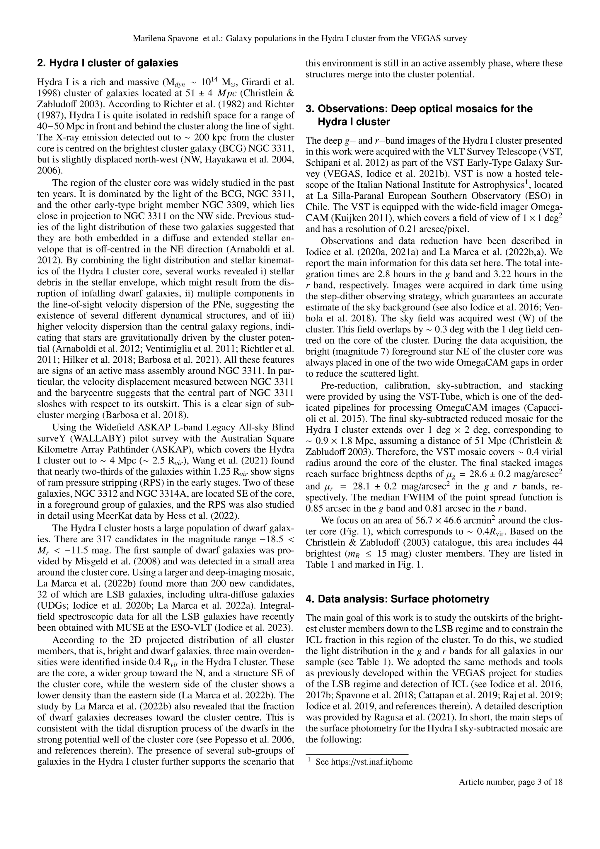 Marilena Spavone et al.: Galaxy populations in the Hydra I cluster from the VEGAS survey
2. Hydra I cluster of galaxies
Hydra I is a rich and massive (Mdyn ∼ 1014
M⊙, Girardi et al.
1998) cluster of galaxies located at 51 ± 4 Mpc (Christlein &
Zabludoff 2003). According to Richter et al. (1982) and Richter
(1987), Hydra I is quite isolated in redshift space for a range of
40−50 Mpc in front and behind the cluster along the line of sight.
The X-ray emission detected out to ∼ 200 kpc from the cluster
core is centred on the brightest cluster galaxy (BCG) NGC 3311,
but is slightly displaced north-west (NW, Hayakawa et al. 2004,
2006).
The region of the cluster core was widely studied in the past
ten years. It is dominated by the light of the BCG, NGC 3311,
and the other early-type bright member NGC 3309, which lies
close in projection to NGC 3311 on the NW side. Previous stud-
ies of the light distribution of these two galaxies suggested that
they are both embedded in a diffuse and extended stellar en-
velope that is off-centred in the NE direction (Arnaboldi et al.
2012). By combining the light distribution and stellar kinemat-
ics of the Hydra I cluster core, several works revealed i) stellar
debris in the stellar envelope, which might result from the dis-
ruption of infalling dwarf galaxies, ii) multiple components in
the line-of-sight velocity dispersion of the PNe, suggesting the
existence of several different dynamical structures, and of iii)
higher velocity dispersion than the central galaxy regions, indi-
cating that stars are gravitationally driven by the cluster poten-
tial (Arnaboldi et al. 2012; Ventimiglia et al. 2011; Richtler et al.
2011; Hilker et al. 2018; Barbosa et al. 2021). All these features
are signs of an active mass assembly around NGC 3311. In par-
ticular, the velocity displacement measured between NGC 3311
and the barycentre suggests that the central part of NGC 3311
sloshes with respect to its outskirt. This is a clear sign of sub-
cluster merging (Barbosa et al. 2018).
Using the Widefield ASKAP L-band Legacy All-sky Blind
surveY (WALLABY) pilot survey with the Australian Square
Kilometre Array Pathfinder (ASKAP), which covers the Hydra
I cluster out to ∼ 4 Mpc (∼ 2.5 Rvir), Wang et al. (2021) found
that nearly two-thirds of the galaxies within 1.25 Rvir show signs
of ram pressure stripping (RPS) in the early stages. Two of these
galaxies, NGC 3312 and NGC 3314A, are located SE of the core,
in a foreground group of galaxies, and the RPS was also studied
in detail using MeerKat data by Hess et al. (2022).
The Hydra I cluster hosts a large population of dwarf galax-
ies. There are 317 candidates in the magnitude range −18.5 <
Mr < −11.5 mag. The first sample of dwarf galaxies was pro-
vided by Misgeld et al. (2008) and was detected in a small area
around the cluster core. Using a larger and deep-imaging mosaic,
La Marca et al. (2022b) found more than 200 new candidates,
32 of which are LSB galaxies, including ultra-diffuse galaxies
(UDGs; Iodice et al. 2020b; La Marca et al. 2022a). Integral-
field spectroscopic data for all the LSB galaxies have recently
been obtained with MUSE at the ESO-VLT (Iodice et al. 2023).
According to the 2D projected distribution of all cluster
members, that is, bright and dwarf galaxies, three main overden-
sities were identified inside 0.4 Rvir in the Hydra I cluster. These
are the core, a wider group toward the N, and a structure SE of
the cluster core, while the western side of the cluster shows a
lower density than the eastern side (La Marca et al. 2022b). The
study by La Marca et al. (2022b) also revealed that the fraction
of dwarf galaxies decreases toward the cluster centre. This is
consistent with the tidal disruption process of the dwarfs in the
strong potential well of the cluster core (see Popesso et al. 2006,
and references therein). The presence of several sub-groups of
galaxies in the Hydra I cluster further supports the scenario that
this environment is still in an active assembly phase, where these
structures merge into the cluster potential.
3. Observations: Deep optical mosaics for the
Hydra I cluster
The deep g− and r−band images of the Hydra I cluster presented
in this work were acquired with the VLT Survey Telescope (VST,
Schipani et al. 2012) as part of the VST Early-Type Galaxy Sur-
vey (VEGAS, Iodice et al. 2021b). VST is now a hosted tele-
scope of the Italian National Institute for Astrophysics1
, located
at La Silla-Paranal European Southern Observatory (ESO) in
Chile. The VST is equipped with the wide-field imager Omega-
CAM (Kuijken 2011), which covers a field of view of 1 × 1 deg2
and has a resolution of 0.21 arcsec/pixel.
Observations and data reduction have been described in
Iodice et al. (2020a, 2021a) and La Marca et al. (2022b,a). We
report the main information for this data set here. The total inte-
gration times are 2.8 hours in the g band and 3.22 hours in the
r band, respectively. Images were acquired in dark time using
the step-dither observing strategy, which guarantees an accurate
estimate of the sky background (see also Iodice et al. 2016; Ven-
hola et al. 2018). The sky field was acquired west (W) of the
cluster. This field overlaps by ∼ 0.3 deg with the 1 deg field cen-
tred on the core of the cluster. During the data acquisition, the
bright (magnitude 7) foreground star NE of the cluster core was
always placed in one of the two wide OmegaCAM gaps in order
to reduce the scattered light.
Pre-reduction, calibration, sky-subtraction, and stacking
were provided by using the VST-Tube, which is one of the ded-
icated pipelines for processing OmegaCAM images (Capacci-
oli et al. 2015). The final sky-subtracted reduced mosaic for the
Hydra I cluster extends over 1 deg × 2 deg, corresponding to
∼ 0.9 × 1.8 Mpc, assuming a distance of 51 Mpc (Christlein &
Zabludoff 2003). Therefore, the VST mosaic covers ∼ 0.4 virial
radius around the core of the cluster. The final stacked images
reach surface brightness depths of µg = 28.6 ± 0.2 mag/arcsec2
and µr = 28.1 ± 0.2 mag/arcsec2
in the g and r bands, re-
spectively. The median FWHM of the point spread function is
0.85 arcsec in the g band and 0.81 arcsec in the r band.
We focus on an area of 56.7 × 46.6 arcmin2
around the clus-
ter core (Fig. 1), which corresponds to ∼ 0.4Rvir. Based on the
Christlein & Zabludoff (2003) catalogue, this area includes 44
brightest (mR ≤ 15 mag) cluster members. They are listed in
Table 1 and marked in Fig. 1.
4. Data analysis: Surface photometry
The main goal of this work is to study the outskirts of the bright-
est cluster members down to the LSB regime and to constrain the
ICL fraction in this region of the cluster. To do this, we studied
the light distribution in the g and r bands for all galaxies in our
sample (see Table 1). We adopted the same methods and tools
as previously developed within the VEGAS project for studies
of the LSB regime and detection of ICL (see Iodice et al. 2016,
2017b; Spavone et al. 2018; Cattapan et al. 2019; Raj et al. 2019;
Iodice et al. 2019, and references therein). A detailed description
was provided by Ragusa et al. (2021). In short, the main steps of
the surface photometry for the Hydra I sky-subtracted mosaic are
the following:
1
See https://vst.inaf.it/home
Article number, page 3 of 18
 
