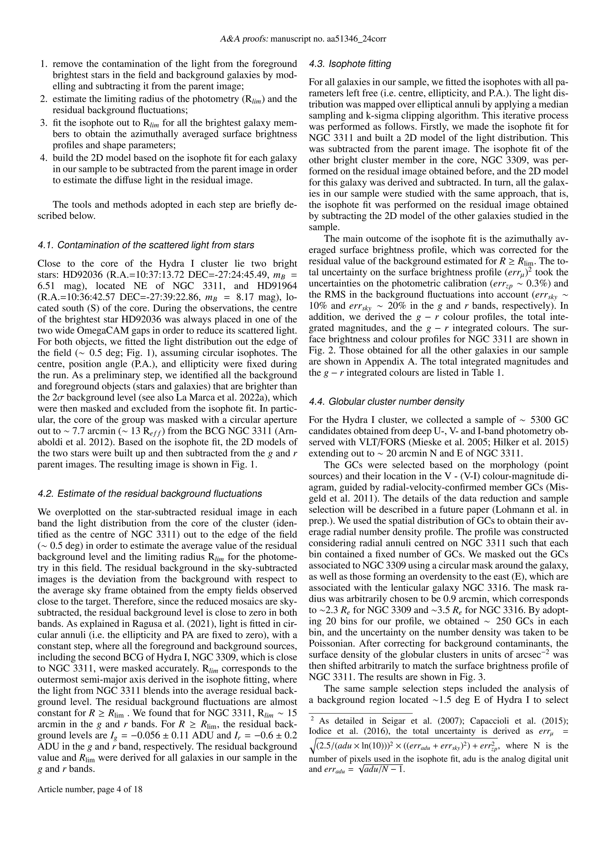 A&A proofs: manuscript no. aa51346_24corr
1. remove the contamination of the light from the foreground
brightest stars in the field and background galaxies by mod-
elling and subtracting it from the parent image;
2. estimate the limiting radius of the photometry (Rlim) and the
residual background fluctuations;
3. fit the isophote out to Rlim for all the brightest galaxy mem-
bers to obtain the azimuthally averaged surface brightness
profiles and shape parameters;
4. build the 2D model based on the isophote fit for each galaxy
in our sample to be subtracted from the parent image in order
to estimate the diffuse light in the residual image.
The tools and methods adopted in each step are briefly de-
scribed below.
4.1. Contamination of the scattered light from stars
Close to the core of the Hydra I cluster lie two bright
stars: HD92036 (R.A.=10:37:13.72 DEC=-27:24:45.49, mB =
6.51 mag), located NE of NGC 3311, and HD91964
(R.A.=10:36:42.57 DEC=-27:39:22.86, mB = 8.17 mag), lo-
cated south (S) of the core. During the observations, the centre
of the brightest star HD92036 was always placed in one of the
two wide OmegaCAM gaps in order to reduce its scattered light.
For both objects, we fitted the light distribution out the edge of
the field (∼ 0.5 deg; Fig. 1), assuming circular isophotes. The
centre, position angle (P.A.), and ellipticity were fixed during
the run. As a preliminary step, we identified all the background
and foreground objects (stars and galaxies) that are brighter than
the 2σ background level (see also La Marca et al. 2022a), which
were then masked and excluded from the isophote fit. In partic-
ular, the core of the group was masked with a circular aperture
out to ∼ 7.7 arcmin (∼ 13 Ref f ) from the BCG NGC 3311 (Arn-
aboldi et al. 2012). Based on the isophote fit, the 2D models of
the two stars were built up and then subtracted from the g and r
parent images. The resulting image is shown in Fig. 1.
4.2. Estimate of the residual background fluctuations
We overplotted on the star-subtracted residual image in each
band the light distribution from the core of the cluster (iden-
tified as the centre of NGC 3311) out to the edge of the field
(∼ 0.5 deg) in order to estimate the average value of the residual
background level and the limiting radius Rlim for the photome-
try in this field. The residual background in the sky-subtracted
images is the deviation from the background with respect to
the average sky frame obtained from the empty fields observed
close to the target. Therefore, since the reduced mosaics are sky-
subtracted, the residual background level is close to zero in both
bands. As explained in Ragusa et al. (2021), light is fitted in cir-
cular annuli (i.e. the ellipticity and PA are fixed to zero), with a
constant step, where all the foreground and background sources,
including the second BCG of Hydra I, NGC 3309, which is close
to NGC 3311, were masked accurately. Rlim corresponds to the
outermost semi-major axis derived in the isophote fitting, where
the light from NGC 3311 blends into the average residual back-
ground level. The residual background fluctuations are almost
constant for R ≥ Rlim . We found that for NGC 3311, Rlim ∼ 15
arcmin in the g and r bands. For R ≥ Rlim, the residual back-
ground levels are Ig = −0.056 ± 0.11 ADU and Ir = −0.6 ± 0.2
ADU in the g and r band, respectively. The residual background
value and Rlim were derived for all galaxies in our sample in the
g and r bands.
4.3. Isophote fitting
For all galaxies in our sample, we fitted the isophotes with all pa-
rameters left free (i.e. centre, ellipticity, and P.A.). The light dis-
tribution was mapped over elliptical annuli by applying a median
sampling and k-sigma clipping algorithm. This iterative process
was performed as follows. Firstly, we made the isophote fit for
NGC 3311 and built a 2D model of the light distribution. This
was subtracted from the parent image. The isophote fit of the
other bright cluster member in the core, NGC 3309, was per-
formed on the residual image obtained before, and the 2D model
for this galaxy was derived and subtracted. In turn, all the galax-
ies in our sample were studied with the same approach, that is,
the isophote fit was performed on the residual image obtained
by subtracting the 2D model of the other galaxies studied in the
sample.
The main outcome of the isophote fit is the azimuthally av-
eraged surface brightness profile, which was corrected for the
residual value of the background estimated for R ≥ Rlim. The to-
tal uncertainty on the surface brightness profile (errµ)2
took the
uncertainties on the photometric calibration (errzp ∼ 0.3%) and
the RMS in the background fluctuations into account (errsky ∼
10% and errsky ∼ 20% in the g and r bands, respectively). In
addition, we derived the g − r colour profiles, the total inte-
grated magnitudes, and the g − r integrated colours. The sur-
face brightness and colour profiles for NGC 3311 are shown in
Fig. 2. Those obtained for all the other galaxies in our sample
are shown in Appendix A. The total integrated magnitudes and
the g − r integrated colours are listed in Table 1.
4.4. Globular cluster number density
For the Hydra I cluster, we collected a sample of ∼ 5300 GC
candidates obtained from deep U-, V- and I-band photometry ob-
served with VLT/FORS (Mieske et al. 2005; Hilker et al. 2015)
extending out to ∼ 20 arcmin N and E of NGC 3311.
The GCs were selected based on the morphology (point
sources) and their location in the V - (V-I) colour-magnitude di-
agram, guided by radial-velocity-confirmed member GCs (Mis-
geld et al. 2011). The details of the data reduction and sample
selection will be described in a future paper (Lohmann et al. in
prep.). We used the spatial distribution of GCs to obtain their av-
erage radial number density profile. The profile was constructed
considering radial annuli centred on NGC 3311 such that each
bin contained a fixed number of GCs. We masked out the GCs
associated to NGC 3309 using a circular mask around the galaxy,
as well as those forming an overdensity to the east (E), which are
associated with the lenticular galaxy NGC 3316. The mask ra-
dius was arbitrarily chosen to be 0.9 arcmin, which corresponds
to ∼2.3 Re for NGC 3309 and ∼3.5 Re for NGC 3316. By adopt-
ing 20 bins for our profile, we obtained ∼ 250 GCs in each
bin, and the uncertainty on the number density was taken to be
Poissonian. After correcting for background contaminants, the
surface density of the globular clusters in units of arcsec−2
was
then shifted arbitrarily to match the surface brightness profile of
NGC 3311. The results are shown in Fig. 3.
The same sample selection steps included the analysis of
a background region located ∼1.5 deg E of Hydra I to select
2
As detailed in Seigar et al. (2007); Capaccioli et al. (2015);
Iodice et al. (2016), the total uncertainty is derived as errµ =
q
(2.5/(adu × ln(10)))2 × ((erradu + errsky)2) + err2
zp, where N is the
number of pixels used in the isophote fit, adu is the analog digital unit
and erradu =
√
adu/N − 1.
Article number, page 4 of 18
 