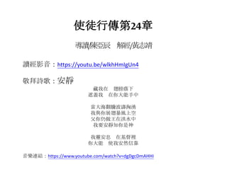 使徒行傳第24章
導讀/陳亞辰 解經/黃志靖
讀經影音：https://youtu.be/wlkhHmIgUn4
敬拜詩歌：安靜
藏我在 翅膀蔭下
遮蓋我 在你大能手中
當大海翻騰波濤洶湧
我與你展翅暴風上空
父你仍做王在洪水中
我要安靜知你是神
我靈安息 在基督裡
你大能 使我安然信靠
音樂連結：https://www.youtube.com/watch?v=dgDgcDmAHHI
 