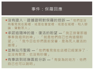 沒有證人、證據證明對保羅的控訴 ---「他們並沒
有看見我在殿裡，或是在會堂裡，或是在城裡，和人辯
論，聳動眾人」
承認追隨神的道、復活的盼望 ---「我正按著那道
事奉我祖宗的神」、「就是他們自己也有這個盼
望」、「我今日在你們面前受審，是為死人復活的
道理」
並無玷污聖殿 ---「他們看見我在店裡已經潔淨了，
並沒有聚眾，也沒有吵嚷」
有事該到巡撫面前分訴 ---「有妄為的地方，他們
自己也可以說明」
事件：保羅回應
 