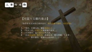 【有關大災難的豫言】
「你們看見先知但以理所說的，那行毀壞可憎的，站在聖地」
1. 「那時，在猶太的，應當逃到山上；」
2. 「在房上的，不要下來拿家裏的東西；」
3. 「在田裏的，也不要回去取衣裳。」
4. 「因為假基督、假先知，將要起來，顯大神蹟、大奇事；
倘若能行，連選民也就迷惑了。」
人 事 時 地 物
 