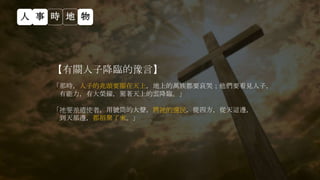 【有關人子降臨的豫言】
「那時，人子的兆頭要顯在天上，地上的萬族都要哀哭；他們要看見人子，
有能力，有大榮耀，駕著天上的雲降臨。」
「祂要差遣使者，用號筒的大聲，將祂的選民，從四方，從天這邊，
到天那邊，都招聚了來。」
人 事 時 地 物
 