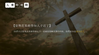 【從無花果樹學知人子近了】
「你們可以從無花果樹學個比方：當樹枝發嫩長葉的時候，你們就知道夏天近了。」
人 事 時 地 物
 