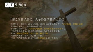 【挪亞的日子怎樣，人子降臨的日子也怎樣】
「但那日子，那時辰，沒有人知道，連天上的使者也不知道，子也不知道，惟獨父知道。
挪亞的日子怎樣，人子降臨也要怎樣。
當洪水以前的日子，人照常吃喝嫁娶，直到挪亞進方舟的那日；
不知不覺洪水來了，把他們全都沖去。人子降臨也要這樣。
那時，兩個人在田裡，取去一個，撇下一個。
兩個女人推磨，取去一個，撇下一個。
所以，你們要警醒，因為不知道你們的主是哪一天來到。」
人 事 時 地 物
 