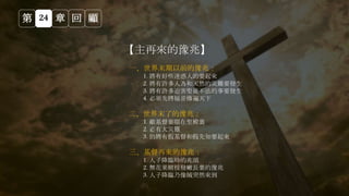 第 24 章 回 顧
【主再來的豫兆】
一、世界末期以前的豫兆：
1. 將有好些迷惑人的要起來
2. 將有許多人為和天然的災難要發生
3. 將有許多迫害聖徒不法的事要發生
4. 必須先將福音傳遍天下
二、世界末了的豫兆：
1. 敵基督要顯在聖殿裏
2. 必有大災難
3. 仍將有假基督和假先知要起來
三、基督再來的豫兆：
1. 人子降臨時的兆頭
2. 無花果樹枝發嫩長葉的豫兆
3. 人子降臨乃像賊突然來到
 