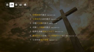 第 24 章 結 構
1. 聖殿被毀的豫言（Mat 24:01～02）
2. 末期來到以前的豫言（Mat 24:03～14）
3. 有關大災難的豫言（Mat 24:15～28）
4. 有關人子降臨的豫言（Mat 24:29～31）
5. 從無花果樹學知人子近了（Mat 24:32～35）
6. 挪亞的日子怎樣，人子降臨的日子也怎樣（Mat 24:36～44）
7. 主來時要懲治惡僕（Mat 24:45～51）
 
