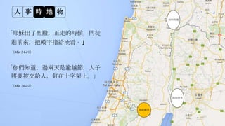 人 事 時 地 物
「你們知道，過兩天是逾越節，人子
將要被交給人，釘在十字架上。」
（Mat 26:02）
約旦河外
耶路撒冷
約但河外
加利利海
「耶穌出了聖殿，正走的時候，門徒
進前來，把殿宇指給祂看。」
（Mat 24:01）
 