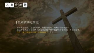 【聖殿被毀的豫言】
「耶穌出了聖殿，正走的時候，門徒進前來，把殿宇指給祂看。
耶穌對他們說：『你們不是看見這殿宇麼？我實在告訴你們，將來在這裏，
沒有一塊石頭留在石頭上不被拆毀了。』」
人 事 時 地 物
 