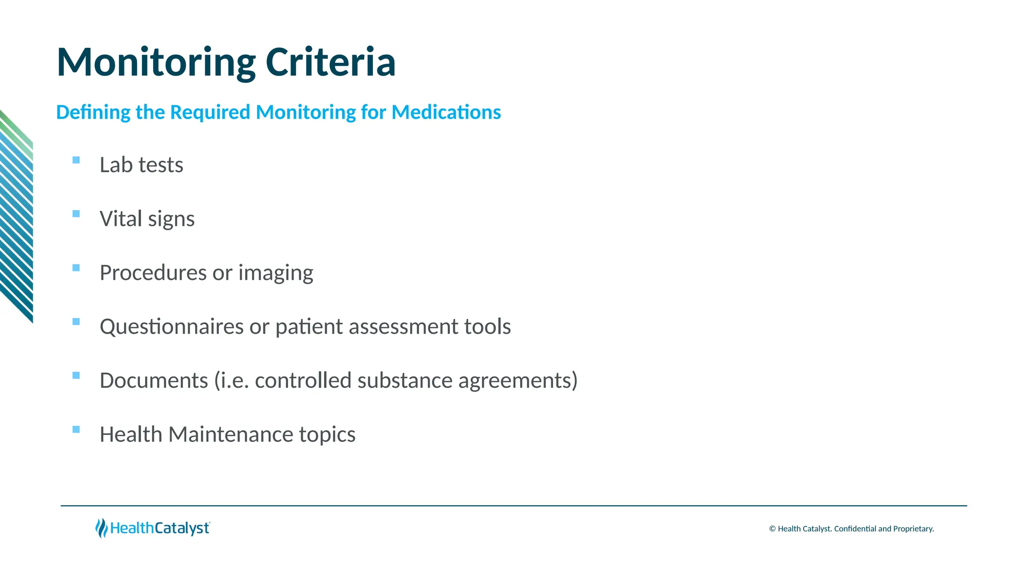 © Health Catalyst. Confidential and Proprietary.
Monitoring Criteria
 Lab tests
 Vital signs
 Procedures or imaging
 Questionnaires or patient assessment tools
 Documents (i.e. controlled substance agreements)
 Health Maintenance topics
Defining the Required Monitoring for Medications
 