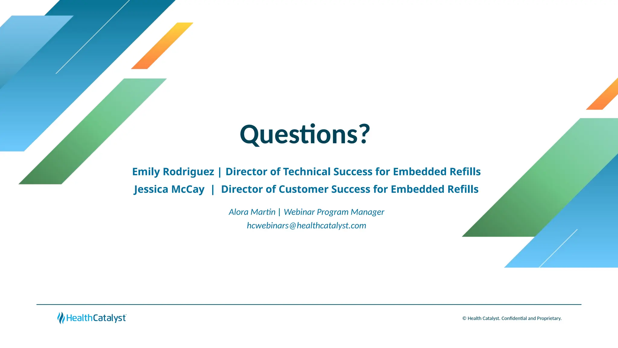 Questions?
© Health Catalyst. Confidential and Proprietary.
Emily Rodriguez | Director of Technical Success for Embedded Refills
Jessica McCay | Director of Customer Success for Embedded Refills
Alora Martin | Webinar Program Manager
hcwebinars@healthcatalyst.com
 