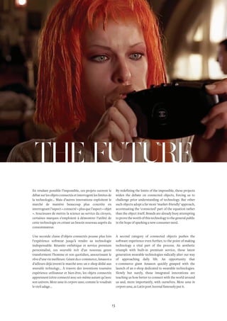 INSIGHTS NO. 3 
THE FUTURE 
En rendant possible l’impossible, ces projets ouvrent le 
débat sur les objets connectés et interrogent les limites de 
la technologie… Mais d’autres innovations exploitent le 
marché de manière beaucoup plus concrète en 
interrogeant l’aspect « connecté » plus que l’aspect « objet 
». Soucieuses de mettre la science au service du citoyen, 
certaines marques s’emploient à démontrer l’utilité de 
cette technologie en créant un besoin nouveau auprès du 
consommateur. 
Une seconde classe d’objets connectés pousse plus loin 
l’expérience softwear jusqu’à rendre sa technologie 
indispensable. Réussite esthétique et service premium 
personnalisé, ces wearable tech d’un nouveau genre 
transforment l’homme et son quotidien, assouvissant le 
rêve d’une vie meilleure. Géant du e-commerce, Amazon a 
d’ailleurs déjà investi le marché avec un e-shop dédié aux 
wearable technology… À travers des inventions tournées 
expérience utilisateur et bien-être, les objets connectés 
apprennent à être connecté avec soi-même autant qu’avec 
son univers. Mens sana in corpore sano, comme le voudrait 
le vieil adage… 
By redefining the limits of the impossible, these projects 
widen the debate on connected objects, forcing us to 
challenge prior understanding of technology. But other 
such objects adopt a far more ‘market-friendly’ approach, 
accentuating the ‘connected’ part of the equation rather 
than the object itself. Brands are already busy attempting 
to prove the worth of this technology to the general public 
in the hope of sparking a new consumer need. 
A second category of connected objects pushes the 
software experience even further, to the point of making 
technology a vital part of the process. An aesthetic 
triumph with built-in premium service, these latest 
generation wearable technologies radically alter our way 
of approaching daily life. An opportunity that 
e-commerce giant Amazon quickly grasped with the 
launch of an e-shop dedicated to wearable technologies. 
Slowly but surely, these integrated innovations are 
teaching us how better to connect with the world around 
us and, more importantly, with ourselves. Mens sana in 
corpore sana, as Latin poet Juvenal famously put it. 
13 
 