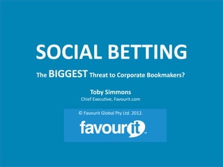 SOCIAL	
  BETTING	
                                                             	
  



The	
     BIGGEST	
  Threat	
  to	
  Corporate	
  Bookmakers?	
  
                                       	
  
                              Toby	
  Simmons	
  
                       Chief	
  Execu+ve,	
  Favourit.com	
  
                                            	
  
                     ©	
  Favourit	
  Global	
  Pty	
  Ltd.	
  2012.	
  


                                                                           TM
 