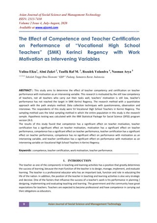 8 Asian Journal of Social Science and Management Technology
Asian Journal of Social Science and Management Technology
ISSN: 2313-7410
Volume 2 Issue 4, July-August, 2020
Available at www.ajssmt.com
------------------------------------------------------------------------------------------------------------------
The Effect of Competence and Teacher Certification
on Performance of “Vocational High School
Teachers” (SMK) Kerinci Regency with Work
Motivation as Intervening Variables
Yulina Eliza1
, Almi Zukri 2
, Taufik Raf M. 3
, Rozalek Yulandra 4
, Nasman Arya 5
1,2,3,4,5
Sekolah Tinggi Ilmu Ekonomi “KBP” Padang, Sumatera Barat, Indonesia.
ABSTRACT : This study aims to determine the effect of teacher competency and certification on teacher
performance with motivation as an intervening variable. This research is motivated by the still low competency
of teachers, not all teachers who carry out their tasks well, teachers' motivation is still low, teacher's
performance has not reached the target in SMK Kerinci Regency. The research method with a quantitative
approach with the path analysis method. Data collection techniques with questionnaires, observation and
interviews. The respondents of this study were 53 Vocational High School Teachers in Kerinci Regency. The
sampling method uses the total sampling method in which the entire population in this study is the research
sample. Hypothesis testing was calculated with the IBM Statistical Package for Social Science (SPSS) program
version 24.0.
The results of this study found that competence has a significant effect on teacher motivation, teacher
certification has a significant effect on teacher motivation, motivation has a significant effect on teacher
performance, competence has a significant effect on teacher performance, teacher certification has a significant
effect on teacher performance, competence has no significant effect on performance with motivation as an
intervening variable, and teacher certification has a significant effect on performance with motivation as an
intervening variable on Vocational High School Teachers in Kerinci Regency.
Keywords : competence, teacher certification, work motivation, teacher performance.
----------------------------------------------------------------------------------------------------------------------------------------------------
1. INTRODUCTION
The teacher as one of the components in teaching and learning activities has a position that greatly determines
the success of learning, because the main function of the teacher is to design, manage, implement, and evaluate
learning. The teacher is a professional educator who has an important task, function and role in educating the
life of the nation. In addition, the position of the teacher in teaching and learning activities is also very strategic
and decisive. One of the factors that influence the success of a teacher's work is his performance in planning /
designing, implementing and evaluating teaching and learning. The government and the community have great
expectations for teachers. Teachers are expected to become professional and have competence in carrying out
their obligations as educators.
 