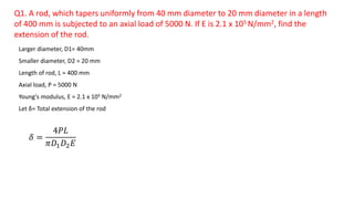 Q1. A rod, which tapers uniformly from 40 mm diameter to 20 mm diameter in a length
of 400 mm is subjected to an axial load of 5000 N. If E is 2.1 x 105 N/mm2, find the
extension of the rod.
Larger diameter, D1= 40mm
Smaller diameter, D2 = 20 mm
Length of rod, L = 400 mm
Axial load, P = 5000 N
Young's modulus, E = 2.1 x 105 N/mm2
Let δ= Total extension of the rod
𝛿 =
4𝑃𝐿
𝜋𝐷1 𝐷2 𝐸
 