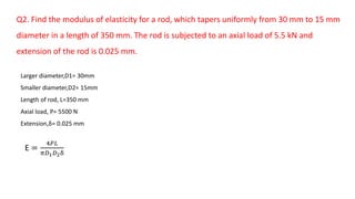 Q2. Find the modulus of elasticity for a rod, which tapers uniformly from 30 mm to 15 mm
diameter in a length of 350 mm. The rod is subjected to an axial load of 5.5 kN and
extension of the rod is 0.025 mm.
Larger diameter,D1= 30mm
Smaller diameter,D2= 15mm
Length of rod, L=350 mm
Axial load, P= 5500 N
Extension,δ= 0.025 mm
E =
4𝑃𝐿
𝜋𝐷1 𝐷2δ
 