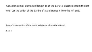 Consider a small element of length dx of the bar at a distance x from the left
end. Let the width of the bar be ‘c’ at a distance x from the left end.
Area of cross-section of the bar at a distance x from the left end
A =𝑐. 𝑡
 