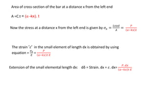 Now the stress at a distance x from the left end is given by 𝜎𝑥 =
𝐿𝑜𝑎𝑑
𝐴
=
𝑃
𝑎−𝑘𝑥 𝑡
The strain ′𝜀′ in the small element of length dx is obtained by using
equation =
𝜎 𝑥
𝐸
=
𝑃
𝑎−𝑘𝑥 𝑡 𝐸
Extension of the small elemental length dx: dδ = Strain. dx = 𝜀. dx=
𝑃. 𝑑𝑥
𝑎−𝑘𝑥 𝑡 𝐸
Area of cross-section of the bar at a distance x from the left end
A =C.t = (𝑎 -kx). t
 