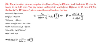 Q4. The extension in a rectangular steel bar of length 400 mm and thickness 10 mm, is
found to be 0.21 mm. The bar tapers uniformly in width from 100 mm to 50 mm. If E for
the bar is 2 x 105 N/mm2, determine the axial load on the bar.
Extension, δ = 0.21 mm
Length, L = 400 mm
Thickness, t = 10 mm
Width at bigger end, a = 100 mm
Width at smaller end, b = 50 mm
Value of E = 2 x 105 N/mm2
Let P = axial load.
We know δ=
𝑃𝐿
𝐸𝑡 𝑎−𝑏
ln
𝑎
𝑏
δ=
𝑃𝐿
𝐸𝑡 𝑎−𝑏
l𝑜𝑔 𝑒
𝑎
𝑏
⇒ 𝑃 =
𝛿𝐸𝑡 𝑎−𝑏
𝐿 log 𝑒
𝑎
𝑏
 
