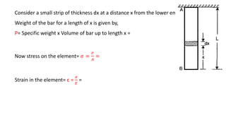 Consider a small strip of thickness dx at a distance x from the lower end.
Weight of the bar for a length of x is given by,
P= Specific weight x Volume of bar up to length x =
Now stress on the element= 𝜎 =
𝑃
𝐴
=
Strain in the element= ε =
𝜎
𝐸
=
 
