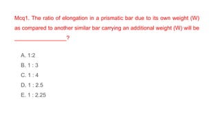 Mcq1. The ratio of elongation in a prismatic bar due to its own weight (W)
as compared to another similar bar carrying an additional weight (W) will be
_________________?
A. 1:2
B. 1 : 3
C. 1 : 4
D. 1 : 2.5
E. 1 : 2.25
 
