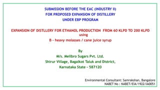 SUBMISSION BEFORE THE EAC (INDUSTRY II)
FOR PROPOSED EXPANSION OF DISTILLERY
UNDER EBP PROGRAM
EXPANSION OF DISTLLERY FOR ETHANOL PRODUCTION FROM 60 KLPD TO 200 KLPD
using
B – heavy molasses / cane juice syrup
By
M/s. Mellbro Sugars Pvt. Ltd.
Shirur Village, Bagalkot Taluk and District,
Karnataka State - 587120
Environmental Consultant: Samrakshan, Bangalore
NABET No : NABET/EIA/1922/IA0051
 