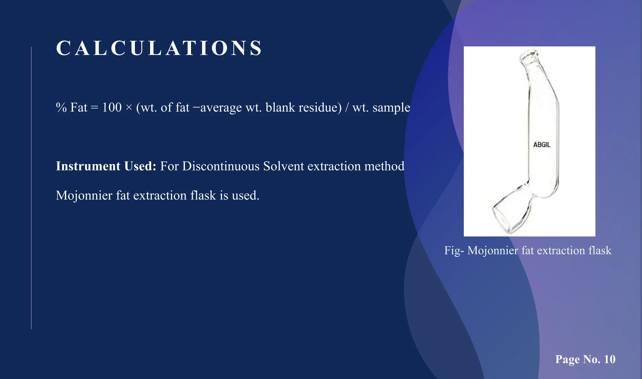 CALCULATIONS
% Fat = 100 × (wt. of fat −average wt. blank residue) / wt. sample
Instrument Used: For Discontinuous Solvent extraction method
Mojonnier fat extraction flask is used.
Fig- Mojonnier fat extraction flask
Page No. 10
 