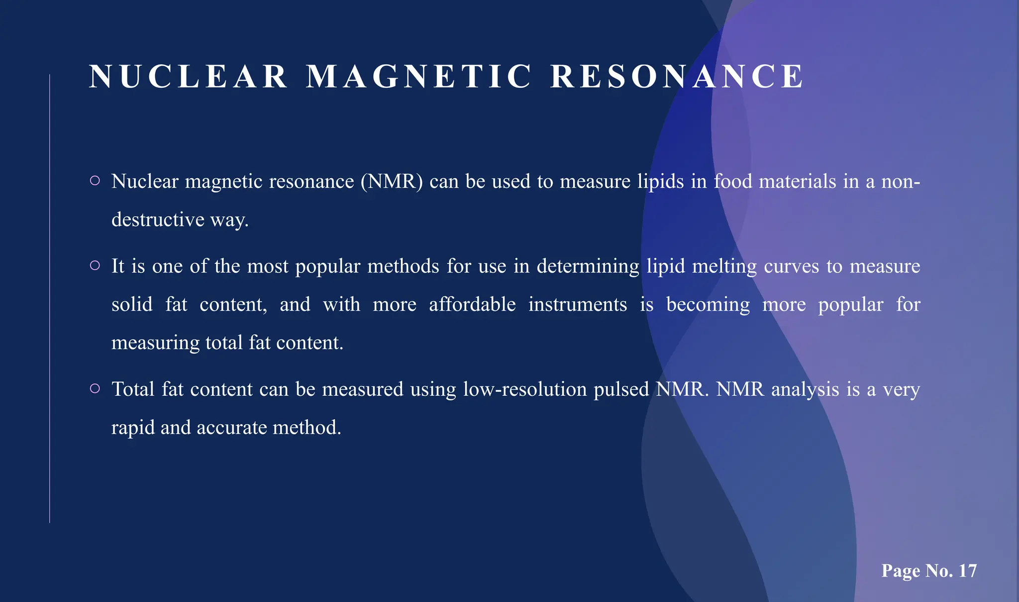 NUCL EAR MAGNE TI C RESONANCE
o Nuclear magnetic resonance (NMR) can be used to measure lipids in food materials in a non-
destructive way.
o It is one of the most popular methods for use in determining lipid melting curves to measure
solid fat content, and with more affordable instruments is becoming more popular for
measuring total fat content.
o Total fat content can be measured using low-resolution pulsed NMR. NMR analysis is a very
rapid and accurate method.
Page No. 17
 
