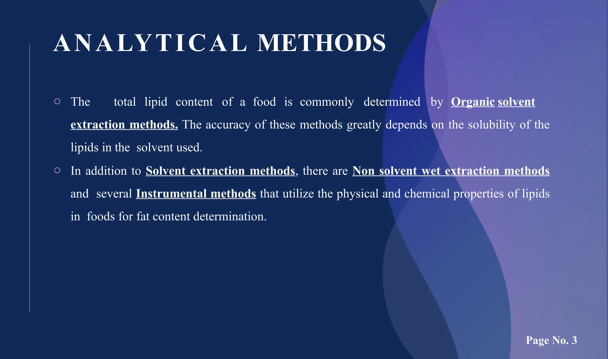 ANALYTICAL METHODS
o The total lipid content of a food is commonly determined by Organic solvent
extraction methods. The accuracy of these methods greatly depends on the solubility of the
lipids in the solvent used.
o In addition to Solvent extraction methods, there are Non solvent wet extraction methods
and several Instrumental methods that utilize the physical and chemical properties of lipids
in foods for fat content determination.
Page No. 3
 