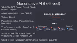 Generatieve AI (héél veel)
Tekst (ChatGPT, Google Gemini, Claude,
Meta AI, Co-pilot)
Afbeeldingen (MidJourney, DALL-E)
Vertalen (Deepl)
Presentaties maken (Presentations.ai,
Beautiful.ai)
Video’s maken (HeyGen, DeepBrain AI,
FakeYou, Runway)
Spraak/muziek (Voicemaker, Suno, Udio,
VoiceEngine, Google Notebook LM)
Geluid -> tekst (TurboLearn, samenvatting,
fl
ashcards, quiz, etc)
 