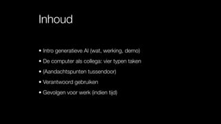 Inhoud
• Intro generatieve AI (wat, werking, demo)
• De computer als collega: vier typen taken
• (Aandachtspunten tussendoor)
• Verantwoord gebruiken
• Gevolgen voor werk (indien tijd)
 