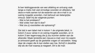 Ik ben leidinggevende van een afdeling en ontvang vaak
lange e-mails met veel onnodige woorden en a
fl
eiders. Vat
deze e-mails samen tot de essentie van de e-mail in zo
weinig mogelijk woorden, met behoud van belangrijke
inhoud. Geef mij de volgende punten:
- Wat is het probleem?
- Wat wilde men dat ik doe?
- Wat zou jij voorstellen als oplossing?
Zet dat in een tabel met in kolom 1 de originele tekst, in
kolom 2 jouw versie in zo weinig mogelijk woorden, en in
kolom 3 een tegenvraag die jij zou kunnen stellen aan de
afzender. Maak tenslotte een nieuwe e-mail voor mij waarin
je antwoord geeft op de gestelde vragen of verzoeken. Voeg
daar de vragen die ik kan stellen aan toe. Schrijf in dezelfde
stijl als de mail waarop je reageert. Dit is de mail:
 