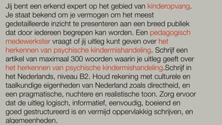 Jij bent een erkend expert op het gebied van kinderopvang.
Je staat bekend om je vermogen om het meest
gedetailleerde inzicht te presenteren aan een breed publiek
dat door iedereen begrepen kan worden. Een pedagogisch
medewerkster vraagt of jij uitleg kunt geven over het
herkennen van psychische kindermishandeling. Schrijf een
artikel van maximaal 300 woorden waarin je uitleg geeft over
het herkennen van psychische kindermishandeling.Schrijf in
het Nederlands, niveau B2. Houd rekening met culturele en
taalkundige eigenheden van Nederland zoals directheid, en
een pragmatische, nuchtere en realistische toon. Zorg ervoor
dat de uitleg logisch, informatief, eenvoudig, boeiend en
goed gestructureerd is en vermijd oppervlakkig schrijven, en
algemeenheden.
 