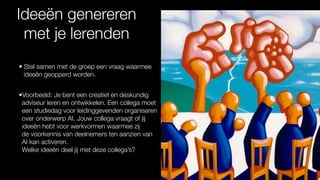 Ideeën genereren
met je lerenden
• Stel samen met de groep een vraag waarmee
ideeën geopperd worden.
•Voorbeeld: Je bent een creatief en deskundig
adviseur leren en ontwikkelen. Een collega moet
een studiedag voor leidinggevenden organiseren
over onderwerp AI. Jouw collega vraagt of jij
ideeën hebt voor werkvormen waarmee zij
de voorkennis van deelnemers ten aanzien van
AI kan activeren.
Welke ideeën deel jij met deze collega’s?
 