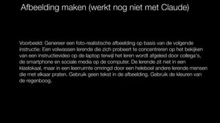 Afbeelding maken (werkt nog niet met Claude)
Voorbeeld: Genereer een foto-realistische afbeelding op basis van de volgende
instructie: Een volwassen lerende die zich probeert te concentreren op het bekijken
van een instructievideo op de laptop terwijl het leren wordt afgeleid door collega's,
de smartphone en sociale media op de computer. De lerende zit niet in een
klaslokaal, maar in een leerruimte omringd door een heleboel andere lerende mensen
die met elkaar praten. Gebruik geen tekst in de afbeelding. Gebruik de kleuren van
de regenboog.
 