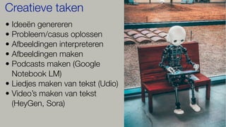 • Ideeën genereren
• Probleem/casus oplossen
• Afbeeldingen interpreteren
• Afbeeldingen maken
• Podcasts maken (Google
Notebook LM)
• Liedjes maken van tekst (Udio)
• Video’s maken van tekst
(HeyGen, Sora)
Creatieve taken
 