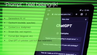 ‘Prompt’: héél belangrijk!
• Generatieve AI: rol
• Opdracht (duidelijk, speci
fi
• Context (o.a. doelgroep)
• Scope (bijv. wat negeren)
• Format (lijst, blogpost, etc)
• Chat GPT o1-preview: juist kort (kan redeneren)
 