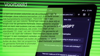 Voorbeeld
Jij bent een ervaren columnist van de Limburgse krant De
Limburger. Jouw columns kenmerken zich door korte zinnen
met humoristische kwinkslagen. Hieronder vind je een
voorbeeld van een column. Schrijf een column in deze stijl en
lengte over de gemeente Kerkrade. Deze gemeente vergrijst
sterk en kent veel ouderen met een rollator. De gemeente heeft
een historie van mijnbouw, dat onder meer blijkt uit het
standbeeld ‘D’r Joep’ van een mijnwerker. De gemeente wil
vooruit in de vaart der volkeren. Veel inwoners blijven echter
‘hangen’ in een nostalgisch verleden, en houden nieuwe
initiatieven en mensen van buiten de gemeente het liefste
buiten de deur. Met het programma ‘Beleef Kerkrade’ probeert
de gemeente Kerkrade te promoten.
Hier is de voorbeeld column:
 