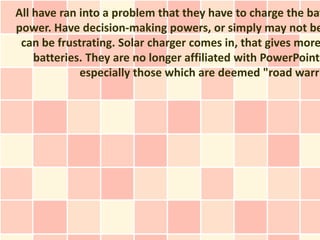 All have ran into a problem that they have to charge the bat
power. Have decision-making powers, or simply may not be
 can be frustrating. Solar charger comes in, that gives more
    batteries. They are no longer affiliated with PowerPoint
             especially those which are deemed "road warri
 