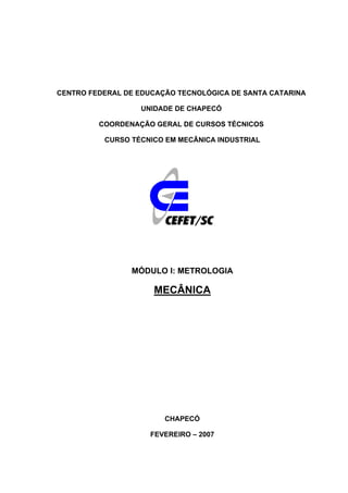 CENTRO FEDERAL DE EDUCAÇÃO TECNOLÓGICA DE SANTA CATARINA
UNIDADE DE CHAPECÓ
COORDENAÇÃO GERAL DE CURSOS TÉCNICOS
CURSO TÉCNICO EM MECÂNICA INDUSTRIAL
MÓDULO I: METROLOGIA
MECÂNICA
CHAPECÓ
FEVEREIRO – 2007
 